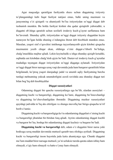 Agar maqsadga qaratilgan faoliyatda shaxs uchun diqqatning ixtiyoriy 
to’planganidagi kabi faqat faoliyat natijasi emas, balki uning mazmuni va 
jarayonning o’zi qiziqarli va ahamiyatli bo’lsa ixtiyoriydan so’nggi diqqat deb 
tushunish mumkin. Bu holda faoliyat kishini shu qadar qiziqtirib yuboradiki, u 
diqqatni ob’ektga qaratish uchun sezilarli irodaviy kuch-g’ayrat sarflamasa ham 
bo’laveradi. Shunday qilib, ixtiyoriydan so’nggi diqqat ixtiyoriy diqqatdan keyin 
namoyon bo’lgan holda shuning o’zidangina iborat deb hisoblash mumkin emas. 
Masalan, yuqori sinf o’quvchisi imtihonga tayyorlanayotib qiyin kitobni qisqacha 
mazmunini yozib chiqar ekan, oldiniga o’zini diqqat-e’tiborli bo’lishga, 
chalg’imaslikka majbur qiladi. Lekin keyinchalik u ishga shunday qiziqib ketadiki, 
oqibatda uni kitobdan chalg’itish qiyin bo’ladi. Dastavval irodaviy kuch-g’ayratlar 
madadiga tayangan diqqat ixtiyoriydan so’nggi diqqatga aylanadi. Ixtiyoriydan 
so’nggi diqqat biror narsaga uzoq vaqt davomida juda ham barqaror qaratilishi bilan 
belgilanadi, ko’proq yuqori darajadagi jadal va unumli aqliy faoliyatning barcha 
turdagi mehnatning yuksak unumdorligini asosli ravishda ana shunday diqqat turi 
bilan bog’liq deb hisoblaydilar 
Diqqat xususiyatlari 
Odamning diqqati bir qancha xususiyatlarga ega bo’lib, ulardan asosiylari – 
diqqatning kuchi va barqarorligi, diqqatning ko’lami, diqqatning bo’linuvchanligi 
va diqqatning ko’chuvchanligidan iboratdir. Diqqatning mazkur xususiyatlari 
quyidagi jadvalda to’liq aks ettirilgan va shunga muvofiq har biriga qisqacha ta’rif 
berib o’tamiz.  
Diqqatning kuchi va barqarorligiga ko’ra odamlarning diqqatlari o’zining kuchi 
va barqarorligi jihatidan bir-biridan farq qiladi. Ayrim odamlarning diqqati kuchli 
va barqaror bo’lsa, boshqa bir odamlarning diqqati kuchsiz va beqaror bo’ladi. 
Diqqatning kuchi va barqarorligi deb, odam o’z diqqatini biror narsa yoki 
hodisaga uzoq muddat davomida muttasil qaratib tura olishiga aytiladi. Diqqatning 
kuchi va barqarorligi inson hayotida juda katta ahamiyatga ega. Chunki diqqatni 
ma’lum muddat biror narsaga muttasil, ya’ni uzluksiz tarzda qarata odam ishlay ham 
olmaydi, o’qiy ham olmaydi va hatto o’ynay ham olmaydi. 
