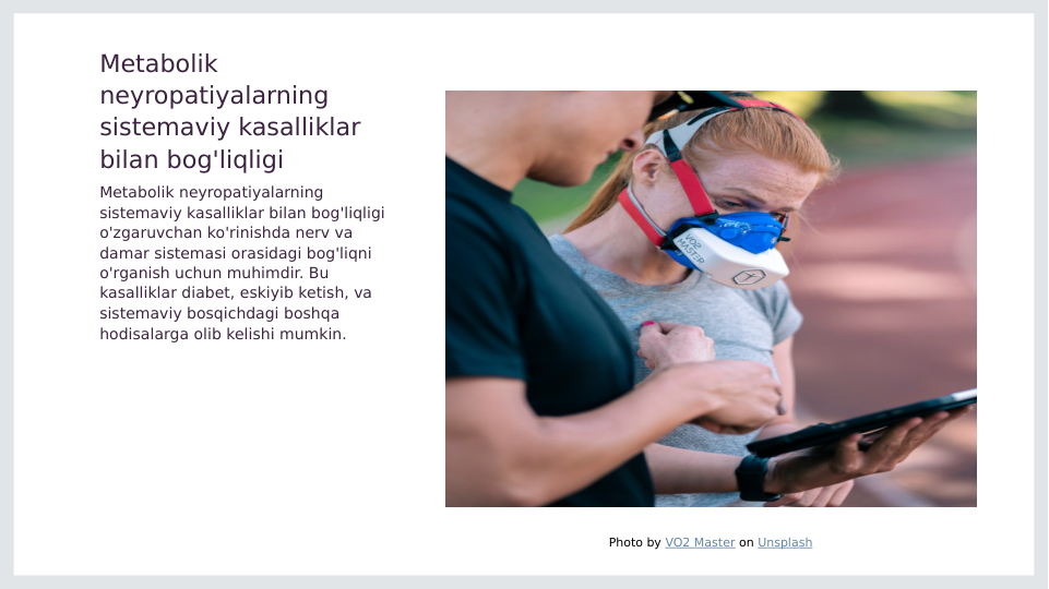 Metabolik 
neyropatiyalarning 
sistemaviy kasalliklar 
bilan bog'liqligi
Metabolik neyropatiyalarning 
sistemaviy kasalliklar bilan bog'liqligi 
o'zgaruvchan ko'rinishda nerv va 
damar sistemasi orasidagi bog'liqni 
o'rganish uchun muhimdir. Bu 
kasalliklar diabet, eskiyib ketish, va 
sistemaviy bosqichdagi boshqa 
hodisalarga olib kelishi mumkin.
Photo by VO2 Master on Unsplash

