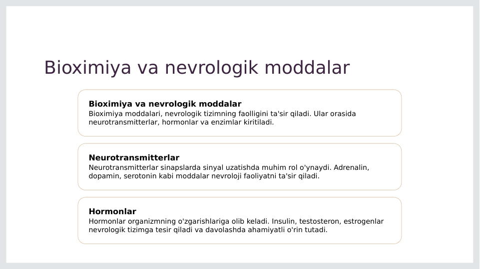 Bioximiya va nevrologik moddalar
Bioximiya va nevrologik moddalar
Bioximiya moddalari, nevrologik tizimning faolligini ta'sir qiladi. Ular orasida 
neurotransmitterlar, hormonlar va enzimlar kiritiladi.
Neurotransmitterlar
Neurotransmitterlar sinapslarda sinyal uzatishda muhim rol o'ynaydi. Adrenalin, 
dopamin, serotonin kabi moddalar nevroloji faoliyatni ta'sir qiladi.
Hormonlar
Hormonlar organizmning o'zgarishlariga olib keladi. Insulin, testosteron, estrogenlar 
nevrologik tizimga tesir qiladi va davolashda ahamiyatli o'rin tutadi.

