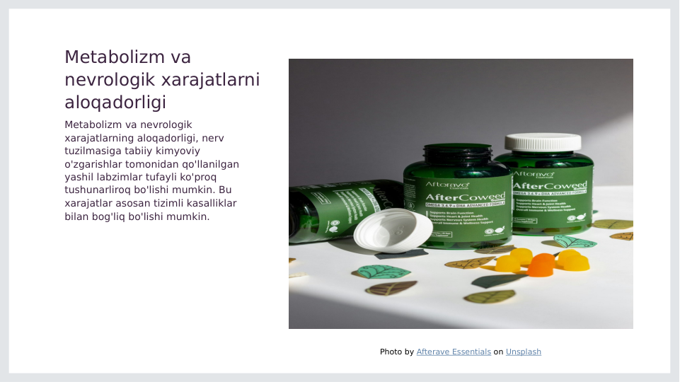 Metabolizm va 
nevrologik xarajatlarni 
aloqadorligi
Metabolizm va nevrologik 
xarajatlarning aloqadorligi, nerv 
tuzilmasiga tabiiy kimyoviy 
o'zgarishlar tomonidan qo'llanilgan 
yashil labzimlar tufayli ko'proq 
tushunarliroq bo'lishi mumkin. Bu 
xarajatlar asosan tizimli kasalliklar 
bilan bog'liq bo'lishi mumkin.
Photo by Afterave Essentials on Unsplash
