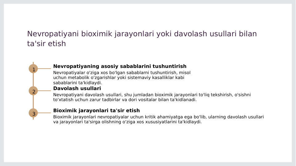 Nevropatiyani bioximik jarayonlari yoki davolash usullari bilan 
ta'sir etish
1
Nevropatiyaning asosiy sabablarini tushuntirish
Nevropatiyalar o'ziga xos bo'lgan sabablarni tushuntirish, misol 
uchun metabolik o'zgarishlar yoki sistemaviy kasalliklar kabi 
sabablarini ta'kidlaydi.
2
Davolash usullari
Nevropatiyani davolash usullari, shu jumladan bioximik jarayonlari to'liq tekshirish, o'sishni 
to'xtatish uchun zarur tadbirlar va dori vositalar bilan ta'kidlanadi.
3
Bioximik jarayonlari ta'sir etish
Bioximik jarayonlari nevropatiyalar uchun kritik ahamiyatga ega bo'lib, ularning davolash usullari 
va jarayonlari ta'sirga olishning o'ziga xos xususiyatlarini ta'kidlaydi.
