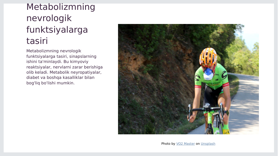 Metabolizmning 
nevrologik 
funktsiyalarga 
tasiri
Metabolizmning nevrologik 
funktsiyalarga tasiri, sinapslarning 
ishini ta'minlaydi. Bu kimyoviy 
reaktsiyalar, nervlarni zarar berishiga 
olib keladi. Metabolik neyropatiyalar, 
diabet va boshqa kasalliklar bilan 
bog'liq bo'lishi mumkin.
Photo by VO2 Master on Unsplash
