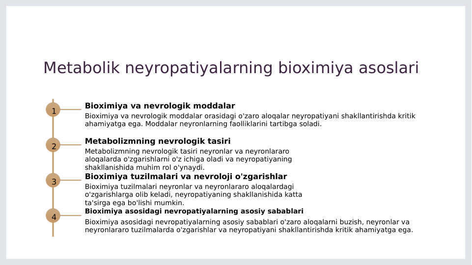 Metabolik neyropatiyalarning bioximiya asoslari
1
Bioximiya va nevrologik moddalar
Bioximiya va nevrologik moddalar orasidagi o'zaro aloqalar neyropatiyani shakllantirishda kritik 
ahamiyatga ega. Moddalar neyronlarning faolliklarini tartibga soladi.
2
Metabolizmning nevrologik tasiri
Metabolizmning nevrologik tasiri neyronlar va neyronlararo 
aloqalarda o'zgarishlarni o'z ichiga oladi va neyropatiyaning 
shakllanishida muhim rol o'ynaydi.
3
Bioximiya tuzilmalari va nevroloji o'zgarishlar
Bioximiya tuzilmalari neyronlar va neyronlararo aloqalardagi 
o'zgarishlarga olib keladi, neyropatiyaning shakllanishida katta 
ta'sirga ega bo'lishi mumkin.
4
Bioximiya asosidagi nevropatiyalarning asosiy sabablari
Bioximiya asosidagi nevropatiyalarning asosiy sabablari o'zaro aloqalarni buzish, neyronlar va 
neyronlararo tuzilmalarda o'zgarishlar va neyropatiyani shakllantirishda kritik ahamiyatga ega.
