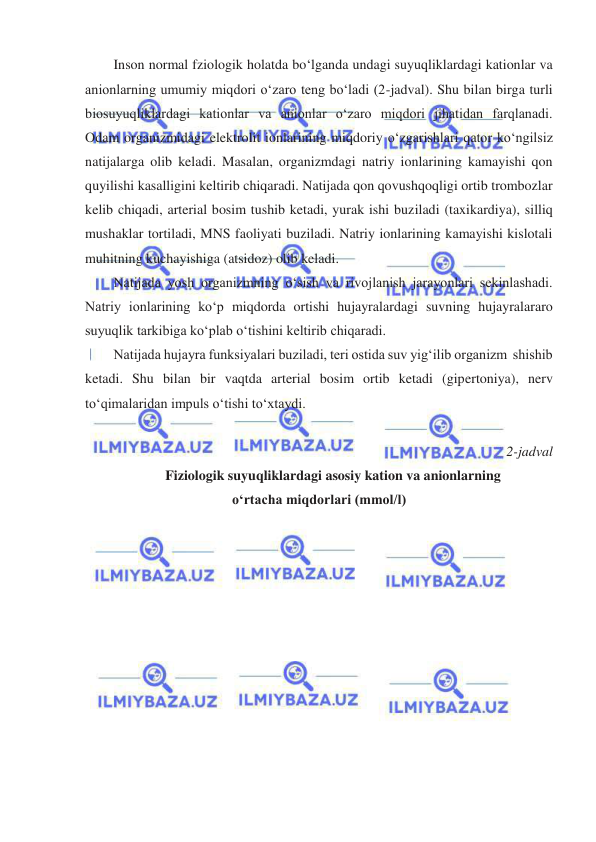  
 
Inson normal fziologik holatda boʻlganda undagi suyuqliklardagi kationlar va 
anionlarning umumiy miqdori oʻzaro teng boʻladi (2-jadval). Shu bilan birga turli 
biosuyuqliklardagi kationlar va anionlar oʻzaro miqdori jihatidan farqlanadi. 
Odam organizmidagi elektrolit ionlarining miqdoriy oʻzgarishlari qator koʻngilsiz 
natijalarga olib keladi. Masalan, organizmdagi natriy ionlarining kamayishi qon 
quyilishi kasalligini keltirib chiqaradi. Natijada qon qovushqoqligi ortib trombozlar 
kelib chiqadi, arterial bosim tushib ketadi, yurak ishi buziladi (taxikardiya), silliq 
mushaklar tortiladi, MNS faoliyati buziladi. Natriy ionlarining kamayishi kislotali 
muhitning kuchayishiga (atsidoz) olib keladi. 
Natijada yosh organizmning oʻsish va rivojlanish jarayonlari sekinlashadi. 
Natriy ionlarining koʻp miqdorda ortishi hujayralardagi suvning hujayralararo 
suyuqlik tarkibiga koʻplab oʻtishini keltirib chiqaradi. 
Natijada hujayra funksiyalari buziladi, teri ostida suv yigʻilib organizm  shishib 
ketadi. Shu bilan bir vaqtda arterial bosim ortib ketadi (gipertoniya), nerv 
toʻqimalaridan impuls oʻtishi toʻxtaydi. 
 
2-jadval 
Fiziologik suyuqliklardagi asosiy kation va anionlarning 
oʻrtacha miqdorlari (mmol/l) 
