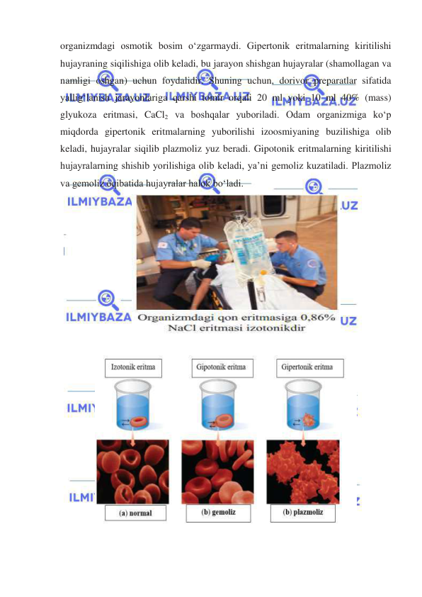  
 
organizmdagi osmotik bosim oʻzgarmaydi. Gipertonik eritmalarning kiritilishi 
hujayraning siqilishiga olib keladi, bu jarayon shishgan hujayralar (shamollagan va 
namligi oshgan) uchun foydalidir. Shuning uchun, dorivor preparatlar sifatida 
yalligʻlanish jarayonlariga qarshi tomir orqali 20 ml yoki 10 ml 40% (mass) 
glyukoza eritmasi, CaCl2 va boshqalar yuboriladi. Odam organizmiga koʻp 
miqdorda gipertonik eritmalarning yuborilishi izoosmiyaning buzilishiga olib 
keladi, hujayralar siqilib plazmoliz yuz beradi. Gipotonik eritmalarning kiritilishi 
hujayralarning shishib yorilishiga olib keladi, ya’ni gemoliz kuzatiladi. Plazmoliz 
va gemoliz oqibatida hujayralar halok boʻladi. 
 
 
 
