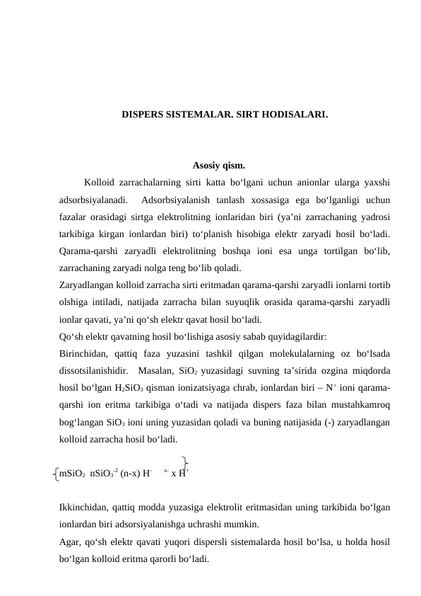 DISPERS SISTEMALAR. SIRT HODISALARI. 
Asosiy qism.
Kolloid zarrachalarning sirti katta bo‘lgani uchun anionlar ularga yaxshi
adsorbsiyalanadi.   Adsorbsiyalanish  tanlash  xossasiga  ega  bo‘lganligi  uchun
fazalar orasidagi sirtga elektrolitning ionlaridan biri (ya’ni zarrachaning yadrosi
tarkibiga kirgan ionlardan biri) to‘planish hisobiga elektr zaryadi hosil bo‘ladi.
Qarama-qarshi  zaryadli  elektrolitning  boshqa  ioni  esa  unga  tortilgan  bo‘lib,
zarrachaning zaryadi nolga teng bo‘lib qoladi.
Zaryadlangan kolloid zarracha sirti eritmadan qarama-qarshi zaryadli ionlarni tortib
olshiga intiladi, natijada zarracha bilan suyuqlik orasida qarama-qarshi zaryadli
ionlar qavati, ya’ni qo‘sh elektr qavat hosil bo‘ladi.
Qo‘sh elektr qavatning hosil bo‘lishiga asosiy sabab quyidagilardir:
Birinchidan,  qattiq  faza  yuzasini  tashkil  qilgan  molekulalarning  oz  bo‘lsada
dissotsilanishidir.  Masalan, SiO2  yuzasidagi suvning ta’sirida ozgina miqdorda
hosil bo‘lgan H2SiO3 qisman ionizatsiyaga chrab, ionlardan biri – N+ ioni qarama-
qarshi ion eritma tarkibiga o‘tadi va natijada dispers faza bilan mustahkamroq
bog‘langan SiO3 ioni uning yuzasidan qoladi va buning natijasida (-) zaryadlangan
kolloid zarracha hosil bo‘ladi.
mSiO2  nSiO3
-2 (n-x) H-     x- x H+
Ikkinchidan, qattiq modda yuzasiga elektrolit eritmasidan uning tarkibida bo‘lgan
ionlardan biri adsorsiyalanishga uchrashi mumkin.
Agar, qo‘sh elektr qavati yuqori dispersli sistemalarda hosil bo‘lsa, u holda hosil
bo‘lgan kolloid eritma qarorli bo‘ladi.
