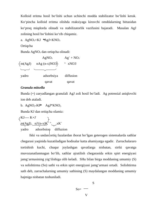 Kolloid eritma hosil bo‘lishi uchun uchinchi modda stabilizator bo‘lishi kerak.
Ko‘pincha  kolloid  eritma  olishda  reaksiyaga  kiruvchi  omddalarning  bittasidan
ko‘proq miqdorda olinadi  va stabilizatorlik vazifasini  bajaradi.  Masalan  AgJ
zolining hosil bo‘lishini ko‘rib chiqamiz.
a.  AgNO3+KJ    AgJ+KNO3
Ortiqcha
Bunda AgNO3 dan ortiqcha olinadi:
                         AgNO3              Ag+ + NO3
-
m(AgJ)      nAg (n-x)NO3-        x-  xNO3-
yadro                 adsorbsiya        diffusion
                            qavat                 qavat
Granula mitsella
Bunda (+) zaryadlangan granulali AgJ zoli hosil bo‘ladi.  Ag potensial aniqlovchi
ion deb ataladi.
b.  AgNO3-KJ      AgJ*KNO3
Bunda KJ dan ortiqcha olamiz:
KJ---- K+J-
m(AgJ)    nJ-(n-x)K+ x-      xK+
yadro        adsorbsion     diffuzion
Ikki va undan ortiq fazalardan iborat bo‘lgan geterogen sistemalarda sathlar
chegarasi yaqinida kuzatiladigan hodisalar katta ahamiyatga egadir.  Zarrachalararo
tortishish  kuchi,  chuqur  joylashgan  qavatlarga  nisbatan,  sirtki  qavatga
muvozanatlanmagan bo‘lib, sathlar ajratilish chegarasida erkin spirt energiyasi
jamg‘armasining yig‘ilishiga olib keladi.  SHu bilan birga moddaning umumiy (S)
va solishtirma (So) sathi va erkin spirt energiyasi jamg‘armasi ortadi.  Solishtirma
sath deb, zarrachalarning umumiy sathining (S) maydalangan moddaning umumiy
hajmiga nisbatan tushuniladi. 
                                                                         S
So=
                  V
