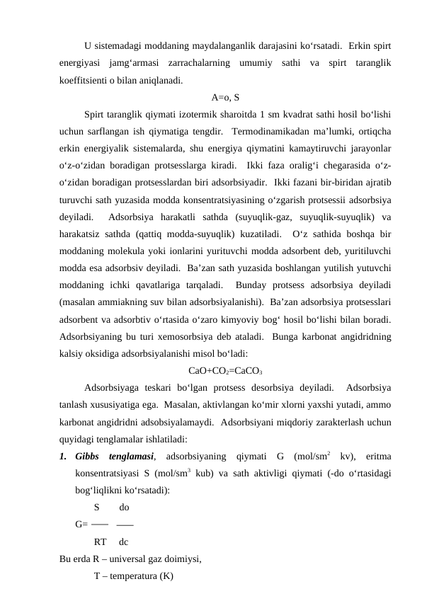 U sistemadagi moddaning maydalanganlik darajasini ko‘rsatadi.  Erkin spirt
energiyasi  jamg‘armasi  zarrachalarning  umumiy  sathi  va  spirt  taranglik
koeffitsienti o bilan aniqlanadi.
A=o, S
Spirt taranglik qiymati izotermik sharoitda 1 sm kvadrat sathi hosil bo‘lishi
uchun sarflangan ish qiymatiga tengdir.  Termodinamikadan ma’lumki, ortiqcha
erkin energiyalik sistemalarda, shu energiya qiymatini kamaytiruvchi jarayonlar
o‘z-o‘zidan boradigan protsesslarga kiradi.  Ikki faza oralig‘i chegarasida o‘z-
o‘zidan boradigan protsesslardan biri adsorbsiyadir.  Ikki fazani bir-biridan ajratib
turuvchi sath yuzasida modda konsentratsiyasining o‘zgarish protsessii adsorbsiya
deyiladi.   Adsorbsiya  harakatli  sathda  (suyuqlik-gaz,  suyuqlik-suyuqlik)  va
harakatsiz sathda  (qattiq modda-suyuqlik)  kuzatiladi.  O‘z sathida boshqa  bir
moddaning molekula yoki ionlarini yurituvchi modda adsorbent deb, yuritiluvchi
modda esa adsorbsiv deyiladi.  Ba’zan sath yuzasida boshlangan yutilish yutuvchi
moddaning  ichki  qavatlariga  tarqaladi.   Bunday  protsess  adsorbsiya  deyiladi
(masalan ammiakning suv bilan adsorbsiyalanishi).  Ba’zan adsorbsiya protsesslari
adsorbent va adsorbtiv o‘rtasida o‘zaro kimyoviy bog‘ hosil bo‘lishi bilan boradi.
Adsorbsiyaning bu turi xemosorbsiya deb ataladi.  Bunga karbonat angidridning
kalsiy oksidiga adsorbsiyalanishi misol bo‘ladi:
CaO+CO2=CaCO3
Adsorbsiyaga  teskari  bo‘lgan  protsess  desorbsiya  deyiladi.   Adsorbsiya
tanlash xususiyatiga ega.  Masalan, aktivlangan ko‘mir xlorni yaxshi yutadi, ammo
karbonat angidridni adsobsiyalamaydi.  Adsorbsiyani miqdoriy zarakterlash uchun
quyidagi tenglamalar ishlatiladi:
1.
Gibbs  tenglamasi,  adsorbsiyaning  qiymati  G  (mol/sm2 kv),  eritma
konsentratsiyasi S (mol/sm3 kub) va sath aktivligi qiymati (-do o‘rtasidagi
bog‘liqlikni ko‘rsatadi):
              S        do
G=
              RT     dc
Bu erda R – universal gaz doimiysi,
              T – temperatura (K)
