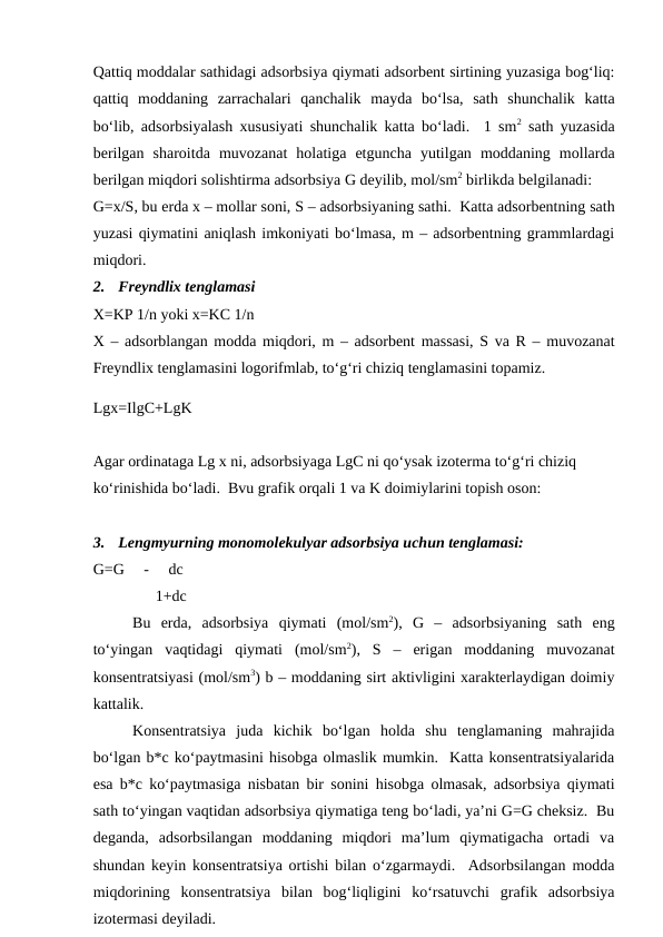 Qattiq moddalar sathidagi adsorbsiya qiymati adsorbent sirtining yuzasiga bog‘liq:
qattiq  moddaning  zarrachalari  qanchalik  mayda  bo‘lsa,  sath  shunchalik  katta
bo‘lib, adsorbsiyalash xususiyati shunchalik katta bo‘ladi.  1 sm2 sath yuzasida
berilgan  sharoitda  muvozanat  holatiga  etguncha  yutilgan  moddaning  mollarda
berilgan miqdori solishtirma adsorbsiya G deyilib, mol/sm2 birlikda belgilanadi:
G=x/S, bu erda x – mollar soni, S – adsorbsiyaning sathi.  Katta adsorbentning sath
yuzasi qiymatini aniqlash imkoniyati bo‘lmasa, m – adsorbentning grammlardagi
miqdori.
2.
Freyndlix tenglamasi
X=KP 1/n yoki x=KC 1/n
X – adsorblangan modda miqdori, m – adsorbent massasi, S va R – muvozanat
Freyndlix tenglamasini logorifmlab, to‘g‘ri chiziq tenglamasini topamiz.
Lgx=IlgC+LgK
Agar ordinataga Lg x ni, adsorbsiyaga LgC ni qo‘ysak izoterma to‘g‘ri chiziq 
ko‘rinishida bo‘ladi.  Bvu grafik orqali 1 va K doimiylarini topish oson:
3.
Lengmyurning monomolekulyar adsorbsiya uchun tenglamasi:
G=G     -     dc
                1+dc
Bu  erda,  adsorbsiya  qiymati  (mol/sm2),  G  –  adsorbsiyaning  sath  eng
to‘yingan  vaqtidagi  qiymati  (mol/sm2),  S  –  erigan  moddaning  muvozanat
konsentratsiyasi (mol/sm3) b – moddaning sirt aktivligini xarakterlaydigan doimiy
kattalik.
Konsentratsiya  juda  kichik  bo‘lgan  holda  shu  tenglamaning  mahrajida
bo‘lgan b*c ko‘paytmasini hisobga olmaslik mumkin.  Katta konsentratsiyalarida
esa b*c ko‘paytmasiga nisbatan bir sonini hisobga olmasak, adsorbsiya qiymati
sath to‘yingan vaqtidan adsorbsiya qiymatiga teng bo‘ladi, ya’ni G=G cheksiz.  Bu
deganda,  adsorbsilangan  moddaning  miqdori  ma’lum  qiymatigacha  ortadi  va
shundan keyin konsentratsiya ortishi bilan o‘zgarmaydi.  Adsorbsilangan modda
miqdorining  konsentratsiya  bilan  bog‘liqligini  ko‘rsatuvchi  grafik  adsorbsiya
izotermasi deyiladi.
