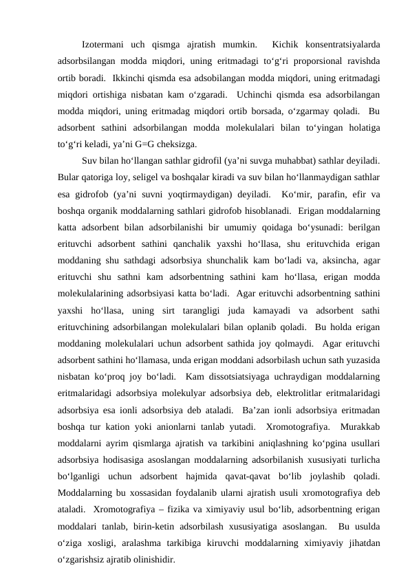 Izotermani  uch  qismga  ajratish  mumkin.   Kichik  konsentratsiyalarda
adsorbsilangan modda miqdori, uning eritmadagi to‘g‘ri proporsional  ravishda
ortib boradi.  Ikkinchi qismda esa adsobilangan modda miqdori, uning eritmadagi
miqdori ortishiga nisbatan kam o‘zgaradi.  Uchinchi qismda esa adsorbilangan
modda miqdori, uning eritmadag miqdori ortib borsada, o‘zgarmay qoladi.  Bu
adsorbent  sathini  adsorbilangan  modda  molekulalari  bilan  to‘yingan  holatiga
to‘g‘ri keladi, ya’ni G=G cheksizga.
Suv bilan ho‘llangan sathlar gidrofil (ya’ni suvga muhabbat) sathlar deyiladi.
Bular qatoriga loy, seligel va boshqalar kiradi va suv bilan ho‘llanmaydigan sathlar
esa  gidrofob (ya’ni  suvni  yoqtirmaydigan)  deyiladi.  Ko‘mir, parafin, efir  va
boshqa organik moddalarning sathlari gidrofob hisoblanadi.  Erigan moddalarning
katta adsorbent  bilan  adsorbilanishi  bir  umumiy  qoidaga  bo‘ysunadi:  berilgan
erituvchi  adsorbent  sathini  qanchalik  yaxshi  ho‘llasa,  shu  erituvchida  erigan
moddaning shu sathdagi adsorbsiya shunchalik kam bo‘ladi va, aksincha, agar
erituvchi  shu  sathni  kam  adsorbentning  sathini  kam  ho‘llasa,  erigan  modda
molekulalarining adsorbsiyasi katta bo‘ladi.  Agar erituvchi adsorbentning sathini
yaxshi  ho‘llasa,  uning  sirt  tarangligi  juda  kamayadi  va  adsorbent  sathi
erituvchining adsorbilangan molekulalari bilan oplanib qoladi.  Bu holda erigan
moddaning molekulalari uchun adsorbent sathida joy qolmaydi.  Agar erituvchi
adsorbent sathini ho‘llamasa, unda erigan moddani adsorbilash uchun sath yuzasida
nisbatan ko‘proq joy bo‘ladi.  Kam dissotsiatsiyaga uchraydigan moddalarning
eritmalaridagi adsorbsiya molekulyar adsorbsiya deb, elektrolitlar eritmalaridagi
adsorbsiya esa ionli adsorbsiya deb ataladi.  Ba’zan ionli adsorbsiya eritmadan
boshqa tur kation yoki anionlarni tanlab yutadi.  Xromotografiya.  Murakkab
moddalarni ayrim qismlarga ajratish va tarkibini aniqlashning ko‘pgina usullari
adsorbsiya hodisasiga asoslangan moddalarning adsorbilanish xususiyati turlicha
bo‘lganligi  uchun  adsorbent  hajmida  qavat-qavat  bo‘lib  joylashib  qoladi.
Moddalarning bu xossasidan foydalanib ularni ajratish usuli xromotografiya deb
ataladi.  Xromotografiya – fizika va ximiyaviy usul bo‘lib, adsorbentning erigan
moddalari  tanlab,  birin-ketin  adsorbilash  xususiyatiga  asoslangan.   Bu  usulda
o‘ziga  xosligi,  aralashma  tarkibiga  kiruvchi  moddalarning  ximiyaviy  jihatdan
o‘zgarishsiz ajratib olinishidir.
