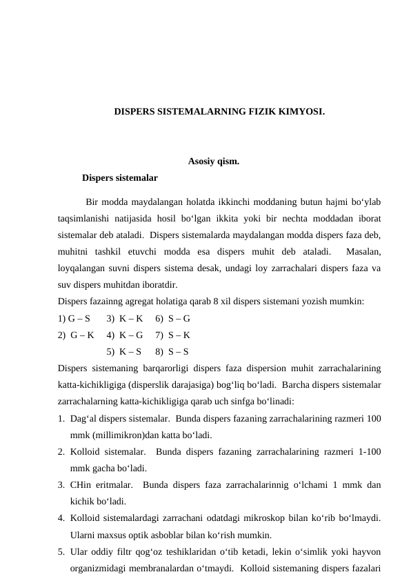 DISPERS SISTEMALARNING FIZIK KIMYOSI.
Asosiy qism.
Dispers sistemalar
 Bir modda maydalangan holatda ikkinchi moddaning butun hajmi bo‘ylab
taqsimlanishi  natijasida  hosil  bo‘lgan  ikkita  yoki  bir  nechta  moddadan  iborat
sistemalar deb ataladi.  Dispers sistemalarda maydalangan modda dispers faza deb,
muhitni  tashkil  etuvchi  modda  esa  dispers  muhit  deb  ataladi.   Masalan,
loyqalangan suvni dispers sistema desak, undagi loy zarrachalari dispers faza va
suv dispers muhitdan iboratdir.
Dispers fazainng agregat holatiga qarab 8 xil dispers sistemani yozish mumkin:
1) G – S
3)  K – K 
6)  S – G
2)  G – K
4)  K – G 
7)  S – K
5)  K – S 
8)  S – S 
Dispers sistemaning barqarorligi dispers faza dispersion muhit zarrachalarining
katta-kichikligiga (disperslik darajasiga) bog‘liq bo‘ladi.  Barcha dispers sistemalar
zarrachalarning katta-kichikligiga qarab uch sinfga bo‘linadi:
1. Dag‘al dispers sistemalar.  Bunda dispers fazaning zarrachalarining razmeri 100
mmk (millimikron)dan katta bo‘ladi.
2. Kolloid sistemalar.  Bunda dispers fazaning zarrachalarining razmeri 1-100
mmk gacha bo‘ladi.
3. CHin eritmalar.  Bunda dispers faza zarrachalarinnig o‘lchami 1 mmk dan
kichik bo‘ladi.
4. Kolloid sistemalardagi zarrachani odatdagi mikroskop bilan ko‘rib bo‘lmaydi.
Ularni maxsus optik asboblar bilan ko‘rish mumkin.
5. Ular oddiy filtr qog‘oz teshiklaridan o‘tib ketadi, lekin o‘simlik yoki hayvon
organizmidagi membranalardan o‘tmaydi.  Kolloid sistemaning dispers fazalari
