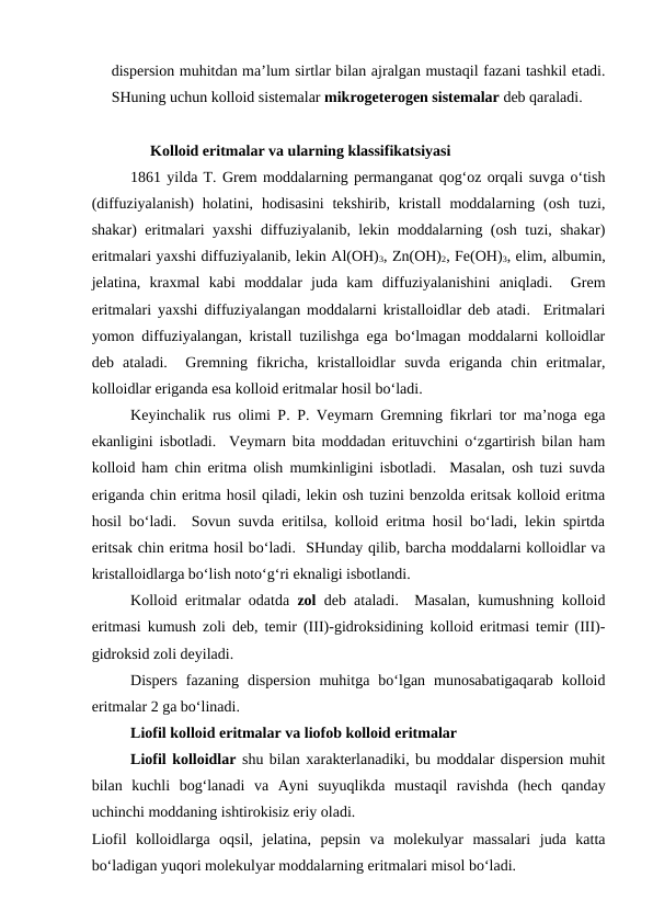 dispersion muhitdan ma’lum sirtlar bilan ajralgan mustaqil fazani tashkil etadi.
SHuning uchun kolloid sistemalar mikrogeterogen sistemalar deb qaraladi.
Kolloid eritmalar va ularning klassifikatsiyasi   
1861 yilda T. Grem moddalarning permanganat qog‘oz orqali suvga o‘tish
(diffuziyalanish)  holatini,  hodisasini  tekshirib,  kristall  moddalarning (osh  tuzi,
shakar) eritmalari yaxshi diffuziyalanib, lekin moddalarning (osh tuzi, shakar)
eritmalari yaxshi diffuziyalanib, lekin Al(OH)3, Zn(OH)2, Fe(OH)3, elim, albumin,
jelatina,  kraxmal  kabi  moddalar  juda  kam  diffuziyalanishini  aniqladi.   Grem
eritmalari yaxshi diffuziyalangan moddalarni kristalloidlar deb atadi.  Eritmalari
yomon diffuziyalangan, kristall tuzilishga ega bo‘lmagan moddalarni kolloidlar
deb  ataladi.   Gremning  fikricha,  kristalloidlar  suvda  eriganda  chin  eritmalar,
kolloidlar eriganda esa kolloid eritmalar hosil bo‘ladi.
Keyinchalik rus olimi P. P. Veymarn Gremning fikrlari tor ma’noga ega
ekanligini isbotladi.  Veymarn bita moddadan erituvchini o‘zgartirish bilan ham
kolloid ham chin eritma olish mumkinligini isbotladi.  Masalan, osh tuzi suvda
eriganda chin eritma hosil qiladi, lekin osh tuzini benzolda eritsak kolloid eritma
hosil bo‘ladi.  Sovun suvda eritilsa, kolloid eritma hosil bo‘ladi, lekin spirtda
eritsak chin eritma hosil bo‘ladi.  SHunday qilib, barcha moddalarni kolloidlar va
kristalloidlarga bo‘lish noto‘g‘ri eknaligi isbotlandi.
Kolloid eritmalar odatda zol deb ataladi.  Masalan, kumushning kolloid
eritmasi kumush zoli deb, temir (III)-gidroksidining kolloid eritmasi temir (III)-
gidroksid zoli deyiladi.
Dispers  fazaning  dispersion  muhitga  bo‘lgan  munosabatigaqarab  kolloid
eritmalar 2 ga bo‘linadi.
Liofil kolloid eritmalar va liofob kolloid eritmalar 
Liofil kolloidlar shu bilan xarakterlanadiki, bu moddalar dispersion muhit
bilan  kuchli  bog‘lanadi  va  Ayni  suyuqlikda  mustaqil  ravishda  (hech  qanday
uchinchi moddaning ishtirokisiz eriy oladi.
Liofil  kolloidlarga  oqsil,  jelatina,  pepsin  va  molekulyar  massalari  juda  katta
bo‘ladigan yuqori molekulyar moddalarning eritmalari misol bo‘ladi.
