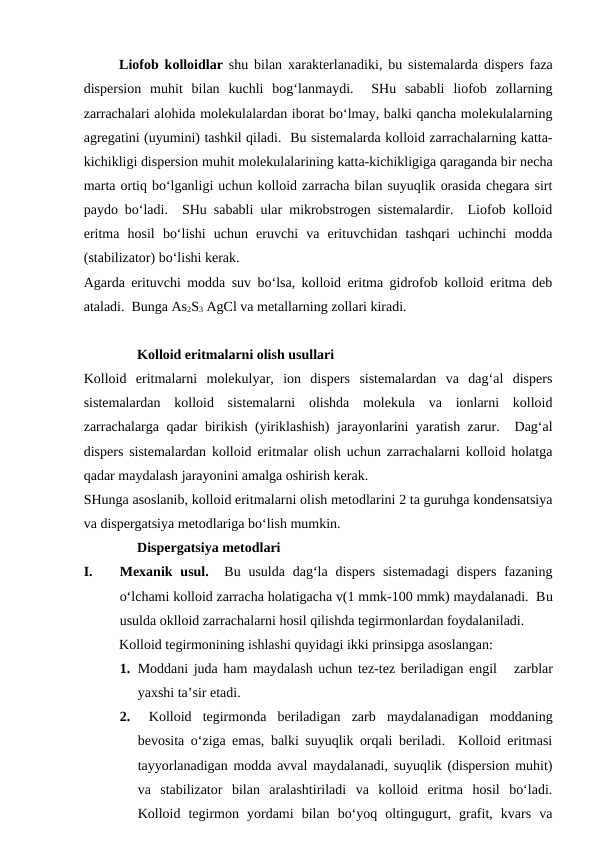 Liofob kolloidlar shu bilan xarakterlanadiki,  bu sistemalarda dispers faza
dispersion muhit bilan kuchli bog‘lanmaydi.   SHu  sababli  liofob  zollarning
zarrachalari alohida molekulalardan iborat bo‘lmay, balki qancha molekulalarning
agregatini (uyumini) tashkil qiladi.  Bu sistemalarda kolloid zarrachalarning katta-
kichikligi dispersion muhit molekulalarining katta-kichikligiga qaraganda bir necha
marta ortiq bo‘lganligi uchun kolloid zarracha bilan suyuqlik orasida chegara sirt
paydo bo‘ladi.  SHu sababli ular mikrobstrogen sistemalardir.  Liofob kolloid
eritma  hosil  bo‘lishi  uchun  eruvchi  va  erituvchidan  tashqari  uchinchi  modda
(stabilizator) bo‘lishi kerak.
Agarda erituvchi modda suv bo‘lsa, kolloid eritma gidrofob kolloid eritma deb
ataladi.  Bunga As2S3 AgCl va metallarning zollari kiradi.
Kolloid eritmalarni olish usullari
Kolloid  eritmalarni  molekulyar,  ion  dispers  sistemalardan  va  dag‘al  dispers
sistemalardan  kolloid  sistemalarni  olishda  molekula  va  ionlarni  kolloid
zarrachalarga qadar birikish (yiriklashish) jarayonlarini yaratish zarur.  Dag‘al
dispers sistemalardan kolloid eritmalar olish uchun zarrachalarni kolloid holatga
qadar maydalash jarayonini amalga oshirish kerak.
SHunga asoslanib, kolloid eritmalarni olish metodlarini 2 ta guruhga kondensatsiya
va dispergatsiya metodlariga bo‘lish mumkin.
Dispergatsiya metodlari  
I.
Mexanik usul.  Bu  usulda  dag‘la  dispers  sistemadagi  dispers  fazaning
o‘lchami kolloid zarracha holatigacha v(1 mmk-100 mmk) maydalanadi.  Bu
usulda oklloid zarrachalarni hosil qilishda tegirmonlardan foydalaniladi.
 
Kolloid tegirmonining ishlashi quyidagi ikki prinsipga asoslangan:
1. Moddani juda ham maydalash uchun tez-tez beriladigan engil   zarblar
yaxshi ta’sir etadi.  
2.  Kolloid  tegirmonda  beriladigan  zarb  maydalanadigan  moddaning
bevosita o‘ziga emas, balki suyuqlik orqali beriladi.  Kolloid eritmasi
tayyorlanadigan modda avval maydalanadi, suyuqlik (dispersion muhit)
va  stabilizator  bilan  aralashtiriladi  va  kolloid  eritma  hosil  bo‘ladi.
Kolloid  tegirmon  yordami  bilan  bo‘yoq  oltingugurt,  grafit,  kvars  va
