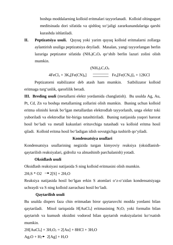 boshqa moddalarning kolloid eritmalari tayyorlanadi.  Kolloid oltingugurt
meditsinada dori sifatida va qishloq xo‘jaligi zararkunandalariga qarshi
kurashda ishlatiladi.
II.
Peptizatsiya usuli.  Quyuq yoki yarim quyuq kolloid eritmalarni zollarga
aylantirish usuliga peptizatsiya deyiladi.  Masalan, yangi tayyorlangan berlin
lazuriga  peptizator  sifatida  (NH4)C2O4 qo‘shib  berlin  lazuri  zolini  olish
mumkin.
                                                                 (NH4)2C2O4  
                        4FeCl3 + 3K4[Fe(CN)6]                         Fe4[Fe(CN6)]3 + 12KCl
Peptizatorni  stabilizator  deb  atash  ham  mumkin.   Satbilizator  kolloid
eritmaga turg‘unlik, qarorlilik beradi.
III.  Breding usuli (metallarni elektr yordamida changlatish).  Bu usulda Ag, Au,
Pt, Cd, Zn va boshqa metallarning zollarini olish mumkin.  Buning uchun kolloid
eritma olinishi kerak bo‘lgan metallardan elektrodlab tayyorlanib, unga elektr toki
yuboriladi va elektrodlar bir-biriga tutashtiriladi.  Buning natijasida yuqori harorat
hosil bo‘ladi va metall kukunlari erituvchiga tutashadi va kolloid eritma hosil
qiladi.  Kolloid eritma hosil bo‘ladigan idish sovutgichga tushirib qo‘yiladi.
Kondensatsiya usullari
Kondensatsiya  usullarining  negizida  turgan  kimyoviy  reaksiya  (oksidlanish-
qaytarilish reaksiyalari, gidroliz va almashinib parchalanish) yotadi.
   
Oksidlash usuli
Oksidlash reaksiyasi natijasida S ning kolloid eritmasini olish mumkin.
2H2S * O2        2[S] + 2H2O 
Reaksiya natijasida hosil bo‘lgan erkin S atomlari o‘z-o‘zidan kondensatsiyaga
uchraydi va S ning kolloid zarrachasi hosil bo‘ladi.
    
 Qaytarilish usuli
Bu usulda dispers faza chin eritmadan biror qaytaruvchi modda yordami bilan
qaytariladi.  Misol tariqasida H[AuCl4] eritmasining N2O2 yoki formalin bilan
qaytarish va kumush oksidini vodorod bilan qaytarish reaksiyalarini ko‘rsatish
mumkin.  
2H[AuCl4] + 3H2O2 = 2[Au] + 8HCl + 3H2O
Ag2O + H2        2[Ag] + H2O
