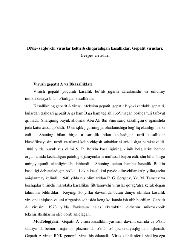  
 
 
 
DNK- saqlovchi viruslar keltirib chiqaradigan kasalliklar. Gepatit viruslari. 
Gerpes viruslari 
 
 
 
Virusli gepatit A va Bkasalliklari.  
Virusli gepatit yuqumli kasallik bo‘lib jigarni zararlanishi va umumiy 
intoksikatsiya bilan o‘tadigan kasallikdir.  
Kasallikning gepatit A virusi infeksion gepatit, gepatit B yoki zardobli gepatiti, 
bulardan tashqari gepatit A ga ham B ga ham tegishli bo‘lmagan boshqa turi tafovut 
qilinadi.  Sharqning buyuk allomasi Abu Ali Ibn Sino sariq kasalligini o‘rganishda 
juda katta xissa qo‘shdi.  U sariqlik jigarning jarohatlanishiga bog‘liq ekanligini zikr 
etdi.  Shuning bilan birga u sariqlik bilan kechadigan turli kasalliklar 
klassifiksayasini tuzdi va ularni kelib chiqish sabablarini aniqlashga harakat qildi.  
1888 yilda buyuk rus olimi S. P. Botkin kasalligining klinik belgilarini bemor 
organizmida kechadigan patologik jarayonlarni mufassal bayon etdi, shu bilan birga 
uningyuqumli ekanliginiisbotlabberdi.  Shuning uchun hambu hastalik Botkin 
kasalligi deb ataladigan bo‘ldi.  Lekin kasallikni paydo qiluvchilar ko‘p yillargacha 
aniqlanmay kelindi.  1940 yilda rus olimlaridan P. G. Sergeev, Ye. M. Taraeev va 
boshqalar birinchi marotaba kasallikni filtrlanuvchi viruslar qo‘zg‘atsa kerak degan 
tahminni bildirdilar.  Keyingi 30 yillar davomida butun dunyo olimlari kasallik 
virusini aniqlash va uni o‘rganish sohasida keng ko‘lamda ish olib bordilar.  Gepatit 
A virusini 1973 yilda Fayistaun najas ekstraktini elektron mikroskopik 
tekshirishishlarini olib borib aniqlagan.  
Morfologiyasi.  Gepatit A virusi kasallikni yashirin davrini oxirida va o‘tkir 
stadiyasida bemorni najasida, plazmasida, o‘tida, oshqozon suyuqligida aniqlanadi.  
Gepatit A virusi RNK genomli virus hisoblanadi.  Virus kichik sferik shaklga ega 
