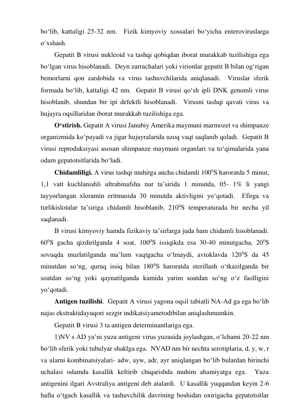 bo‘lib, kattaligi 25-32 nm.  Fizik kimyoviy xossalari bo‘yicha enteroviruslarga 
o‘xshash.  
Gepatit B virusi nukleoid va tashqi qobiqdan iborat murakkab tuzilishiga ega 
bo‘lgan virus hisoblanadi.  Deyn zarrachalari yoki virionlar gepatit B bilan og‘rigan 
bemorlarni qon zardobida va virus tashuvchilarida aniqlanadi.  Viruslar sferik 
formada bo‘lib, kattaligi 42 nm.  Gepatit B virusi qo‘sh ipli DNK genomli virus 
hisoblanib, shundan bir ipi defektli hisoblanadi.  Virusni tashqi qavati virus va 
hujayra oqsillaridan iborat murakkab tuzilishiga ega.  
O‘stirish. Gepatit A virusi Janubiy Amerika maymuni marmozet va shimpanze 
organizmida ko‘payadi va jigar hujayralarida uzoq vaqt saqlanib qoladi.  Gepatit B 
virusi reproduksiyasi asosan shimpanze maymuni organlari va to‘qimalarida yana 
odam gepatotsitlarida bo‘ladi.  
Chidamliligi. A virus tashqi muhitga ancha chidamli 1000S haroratda 5 minut, 
1,1 vatt kuchlanishli ultrabinafsha nur ta’sirida 1 minutda, 05- 1% li yangi 
tayyorlangan xloramin eritmasida 30 minutda aktivligini yo‘qotadi.  Efirga va 
turlikislotalar ta’siriga chidamli hisoblanib, 2100S temperaturada bir necha yil 
saqlanadi.  
B virusi kimyoviy hamda fizikaviy ta’sirlarga juda ham chidamli hisoblanadi.  
600S gacha qizdirilganda 4 soat, 1000S issiqikda esa 30-40 minutgacha, 200S 
sovuqda muzlatilganda ma’lum vaqtgacha o‘lmaydi, avtoklavda 1200S da 45 
minutdan so‘ng, quruq issiq bilan 1800S haroratda sterillash o‘tkazilganda bir 
soatdan so‘ng yoki qaynatilganda kamida yarim soatdan so‘ng o‘z faolligini 
yo‘qotadi.   
Antigen tuzilishi.  Gepatit A virusi yagona oqsil tabiatli NA-Ad ga ega bo‘lib 
najas ekstraktidayuqori sezgir indikatsiyametodibilan aniqlashmumkin.  
Gepatit B virusi 3 ta antigen determinantlariga ega.  
1)NV s AD ya’ni yuza antigeni virus yuzasida joylashgan, o‘lchami 20-22 nm 
bo‘lib sferik yoki tubulyar shaklga ega.  NVAD nm bir nechta serotiplaria, d, y, w, r 
va ularni kombinatsiyalari- adw, ayw, adr, ayr aniqlangan bo‘lib bulardan birinchi 
uchalasi odamda kasallik keltirib chiqarishda muhim ahamiyatga ega.  Yuza 
antigenini ilgari Avstraliya antigeni deb atalardi.  U kasallik yuqqandan keyin 2-6 
hafta o‘tgach kasallik va tashuvchilik davrining boshidan oxirigacha gepatotsitlar 
