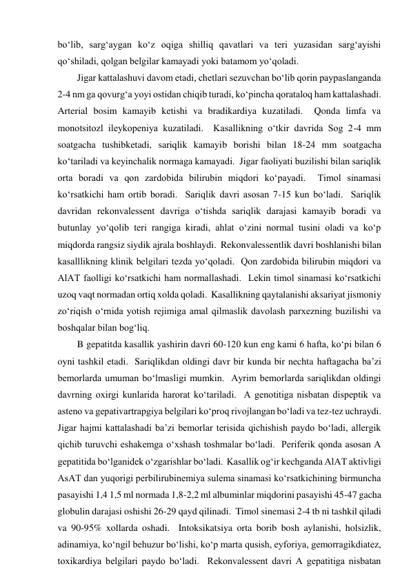 bo‘lib, sarg‘aygan ko‘z oqiga shilliq qavatlari va teri yuzasidan sarg‘ayishi 
qo‘shiladi, qolgan belgilar kamayadi yoki batamom yo‘qoladi.  
Jigar kattalashuvi davom etadi, chetlari sezuvchan bo‘lib qorin paypaslanganda 
2-4 nm ga qovurg‘a yoyi ostidan chiqib turadi, ko‘pincha qorataloq ham kattalashadi.  
Arterial bosim kamayib ketishi va bradikardiya kuzatiladi.  Qonda limfa va 
monotsitozl ileykopeniya kuzatiladi.  Kasallikning o‘tkir davrida Sog 2-4 mm 
soatgacha tushibketadi, sariqlik kamayib borishi bilan 18-24 mm soatgacha 
ko‘tariladi va keyinchalik normaga kamayadi.  Jigar faoliyati buzilishi bilan sariqlik 
orta boradi va qon zardobida bilirubin miqdori ko‘payadi.  Timol sinamasi 
ko‘rsatkichi ham ortib boradi.  Sariqlik davri asosan 7-15 kun bo‘ladi.  Sariqlik 
davridan rekonvalessent davriga o‘tishda sariqlik darajasi kamayib boradi va 
butunlay yo‘qolib teri rangiga kiradi, ahlat o‘zini normal tusini oladi va ko‘p 
miqdorda rangsiz siydik ajrala boshlaydi.  Rekonvalessentlik davri boshlanishi bilan 
kasalllikning klinik belgilari tezda yo‘qoladi.  Qon zardobida bilirubin miqdori va 
AlAT faolligi ko‘rsatkichi ham normallashadi.  Lekin timol sinamasi ko‘rsatkichi 
uzoq vaqt normadan ortiq xolda qoladi.  Kasallikning qaytalanishi aksariyat jismoniy 
zo‘riqish o‘rnida yotish rejimiga amal qilmaslik davolash parxezning buzilishi va 
boshqalar bilan bog‘liq.  
B gepatitda kasallik yashirin davri 60-120 kun eng kami 6 hafta, ko‘pi bilan 6 
oyni tashkil etadi.  Sariqlikdan oldingi davr bir kunda bir nechta haftagacha ba’zi 
bemorlarda umuman bo‘lmasligi mumkin.  Ayrim bemorlarda sariqlikdan oldingi 
davrning oxirgi kunlarida harorat ko‘tariladi.  A genotitiga nisbatan dispeptik va 
asteno va gepativartrapgiya belgilari ko‘proq rivojlangan bo‘ladi va tez-tez uchraydi.  
Jigar hajmi kattalashadi ba’zi bemorlar terisida qichishish paydo bo‘ladi, allergik 
qichib turuvchi eshakemga o‘xshash toshmalar bo‘ladi.  Periferik qonda asosan A 
gepatitida bo‘lganidek o‘zgarishlar bo‘ladi.  Kasallik og‘ir kechganda AlAT aktivligi 
AsAT dan yuqorigi perbilirubinemiya sulema sinamasi ko‘rsatkichining birmuncha 
pasayishi 1,4 1,5 ml normada 1,8-2,2 ml albuminlar miqdorini pasayishi 45-47 gacha 
globulin darajasi oshishi 26-29 qayd qilinadi.  Timol sinemasi 2-4 tb ni tashkil qiladi 
va 90-95% xollarda oshadi.  Intoksikatsiya orta borib bosh aylanishi, holsizlik, 
adinamiya, ko‘ngil behuzur bo‘lishi, ko‘p marta qusish, eyforiya, gemorragikdiatez, 
toxikardiya belgilari paydo bo‘ladi.  Rekonvalessent davri A gepatitiga nisbatan 
