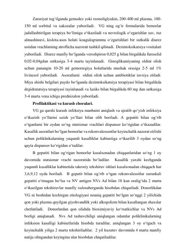 Zaruriyat tug‘ilganda gemodez yoki reonoliglyukin, 200-400 ml plazma, 100-
150 ml sorbital va xakozalar yuboriladi.  VG ning og‘ir formalarida bemorlar 
jadallashtirilgan terapiya bo‘limiga o‘tkaziladi va nevrologik o‘zgarishlar suv, tuz 
almashinuvi, kislota-asos holati koagulogramma o‘zgarishlari bir sutkalik diurez 
ustidan vrachlarning atroflicha nazorati tashkil qilinadi.  Dezintoksikatsiya vositalari 
yuboriladi.  Diurez manfiy bo‘lganda veroshpiron 0,025 g bilan birgalikda furoselid 
0,02-0,04gdan sutkasiga 3-4 marta tayinlanadi.  Ginoglikamiyaning oldini olish 
uchun panangin 10-20 ml gemorregiya holatlarida mushak orasiga 2-5 ml 1% 
livinesol yuboriladi.  Asoratlarni  oldini olish uchun antibiotiklar tavsiya etiladi. 
Miya shishi belgilari paydo bo‘lganda dezintoksikatsiya terapiyasi bilan birgalikda 
degidratatsiya terapiyasi tayinlanadi va laziks bilan birgalikda 60 mg dan sutkasiga 
3-4 marta vena ichiga prednizalon yuboriladi.  
Profilaktikasi va kurash choralari.  
VG ga qarshi kurash infeksiya manbaini aniqlash va ajratib qo‘yish infeksiya 
o‘tkazish yo‘llarini uzish yo‘llari bilan olib boriladi. A gepatiti bilan og‘rib 
o‘tganlarni bir oydan so‘ng statsionar vrachlari dispanser ko‘rigidan o‘tkazadilar.  
Kasallik asoratlari bo‘lgan bemorlar va rekonvalessentlar keyinchalik nazorat etilishi 
uchun poliklnikalarning yuqumli kasalliklar kabinetiga o‘tkazilib 3 oydan so‘ng 
qayta dispanser ko‘rigidan o‘tadilar.  
B gepatiti bilan og‘rigan bemorlar kasalxonadan chiqqanlaridan so‘ng 1 oy 
davomida statsionar vrachi nazoratida bo‘ladilar.  Kasallik yaxshi kechganda 
yuqumli kasalliklar kabinetida takroriy tekshiruv ishlari kasalxonadan chiqqach har 
3,6,9,12 oyda boriladi.  B gepatit bilan og‘rib o‘tgan rekonvalessitlar surunkali 
gepatiti o‘tmagan bo‘lsa va NV antigen NVs Ad bilan 10 kun oralig‘ida 2 marta 
o‘tkazilgan tekshiruvlar manfiy xulosaberganda hisobdan chiqariladi. Donorlikdan 
VG ni boshidan kechirgan etiologiyasi noaniq gepatiti bo‘lgan so‘nggi 2 yilichida 
qon yoki plazma quyilgan giyohvandlik yoki alkogolizm bilan kasallangan shaxslar 
chetlatiladi.  Donorlardan qon olishda bioximiyaviy ko‘rsatkichlar va NVs Ad 
borligi aniqlanadi.  Nvs Ad tashuvchiligi aniqlangan odamlar poliklinikalarning 
infeksion kasalligi kabinetlarida hisobda turadilar, aniqlangan 3 oy o‘tgach va 
keyinchalik yiliga 2 marta tekshiriladilar.  2 yil kuzatuv davomida 4 marta manfiy 
natija olingandan keyingina ular hisobdan chiqariladilar.  
