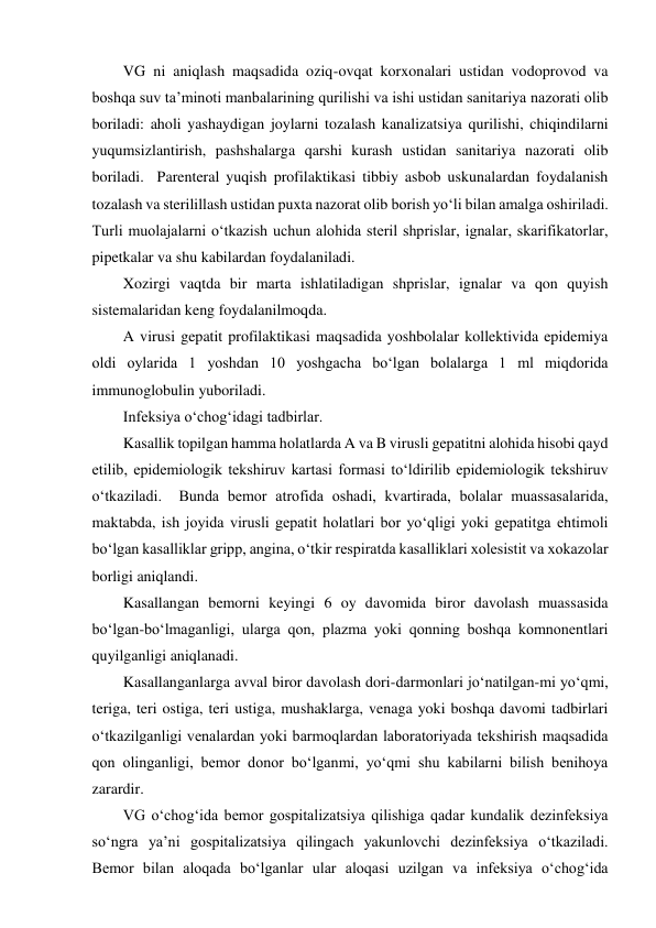 VG ni aniqlash maqsadida oziq-ovqat korxonalari ustidan vodoprovod va 
boshqa suv ta’minoti manbalarining qurilishi va ishi ustidan sanitariya nazorati olib 
boriladi: aholi yashaydigan joylarni tozalash kanalizatsiya qurilishi, chiqindilarni 
yuqumsizlantirish, pashshalarga qarshi kurash ustidan sanitariya nazorati olib 
boriladi.  Parenteral yuqish profilaktikasi tibbiy asbob uskunalardan foydalanish 
tozalash va sterilillash ustidan puxta nazorat olib borish yo‘li bilan amalga oshiriladi.  
Turli muolajalarni o‘tkazish uchun alohida steril shprislar, ignalar, skarifikatorlar, 
pipetkalar va shu kabilardan foydalaniladi.  
Xozirgi vaqtda bir marta ishlatiladigan shprislar, ignalar va qon quyish 
sistemalaridan keng foydalanilmoqda.  
A virusi gepatit profilaktikasi maqsadida yoshbolalar kollektivida epidemiya 
oldi oylarida 1 yoshdan 10 yoshgacha bo‘lgan bolalarga 1 ml miqdorida 
immunoglobulin yuboriladi.  
Infeksiya o‘chog‘idagi tadbirlar.  
Kasallik topilgan hamma holatlarda A va B virusli gepatitni alohida hisobi qayd 
etilib, epidemiologik tekshiruv kartasi formasi to‘ldirilib epidemiologik tekshiruv 
o‘tkaziladi.  Bunda bemor atrofida oshadi, kvartirada, bolalar muassasalarida, 
maktabda, ish joyida virusli gepatit holatlari bor yo‘qligi yoki gepatitga ehtimoli 
bo‘lgan kasalliklar gripp, angina, o‘tkir respiratda kasalliklari xolesistit va xokazolar 
borligi aniqlandi.  
Kasallangan bemorni keyingi 6 oy davomida biror davolash muassasida 
bo‘lgan-bo‘lmaganligi, ularga qon, plazma yoki qonning boshqa komnonentlari 
quyilganligi aniqlanadi.  
Kasallanganlarga avval biror davolash dori-darmonlari jo‘natilgan-mi yo‘qmi, 
teriga, teri ostiga, teri ustiga, mushaklarga, venaga yoki boshqa davomi tadbirlari 
o‘tkazilganligi venalardan yoki barmoqlardan laboratoriyada tekshirish maqsadida 
qon olinganligi, bemor donor bo‘lganmi, yo‘qmi shu kabilarni bilish benihoya 
zarardir.  
VG o‘chog‘ida bemor gospitalizatsiya qilishiga qadar kundalik dezinfeksiya 
so‘ngra ya’ni gospitalizatsiya qilingach yakunlovchi dezinfeksiya o‘tkaziladi.  
Bemor bilan aloqada bo‘lganlar ular aloqasi uzilgan va infeksiya o‘chog‘ida 
