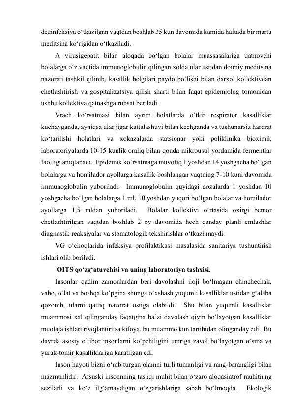 dezinfeksiya o‘tkazilgan vaqtdan boshlab 35 kun davomida kamida haftada bir marta 
meditsina ko‘rigidan o‘tkaziladi.  
A virusigepatit bilan aloqada bo‘lgan bolalar muassasalariga qatnovchi 
bolalarga o‘z vaqtida immunoglobulin qilingan xolda ular ustidan doimiy meditsina 
nazorati tashkil qilinib, kasallik belgilari paydo bo‘lishi bilan darxol kollektivdan 
chetlashtirish va gospitalizatsiya qilish sharti bilan faqat epidemiolog tomonidan 
ushbu kollektiva qatnashga ruhsat beriladi.  
Vrach ko‘rsatmasi bilan ayrim holatlarda o‘tkir respirator kasalliklar 
kuchayganda, ayniqsa ular jigar kattalashuvi bilan kechganda va tushunarsiz harorat 
ko‘tarilishi holatlari va xokazalarda statsionar yoki poliklinika bioximik 
laboratoriyalarda 10-15 kunlik oraliq bilan qonda mikrousul yordamida fermentlar 
faolligi aniqlanadi.  Epidemik ko‘rsatmaga muvofiq 1 yoshdan 14 yoshgacha bo‘lgan 
bolalarga va homilador ayollarga kasallik boshlangan vaqtning 7-10 kuni davomida 
immunoglobulin yuboriladi.  Immunoglobulin quyidagi dozalarda 1 yoshdan 10 
yoshgacha bo‘lgan bolalarga 1 ml, 10 yoshdan yuqori bo‘lgan bolalar va homilador 
ayollarga 1,5 mldan yuboriladi.  Bolalar kollektivi o‘rtasida oxirgi bemor 
chetlashtirilgan vaqtdan boshlab 2 oy davomida hech qanday planli emlashlar 
diagnostik reaksiyalar va stomatologik tekshirishlar o‘tkazilmaydi.  
VG o‘choqlarida infeksiya profilaktikasi masalasida sanitariya tushuntirish 
ishlari olib boriladi.  
 OITS qo‘zg‘atuvchisi va uning laboratoriya tashxisi.   
Insonlar qadim zamonlardan beri davolashni iloji bo‘lmagan chinchechak, 
vabo, o‘lat va boshqa ko‘pgina shunga o‘xshash yuqumli kasalliklar ustidan g‘alaba 
qozonib, ularni qattiq nazorat ostiga olabildi.  Shu bilan yuqumli kasalliklar 
muammosi xal qilinganday faqatgina ba’zi davolash qiyin bo‘layotgan kasalliklar 
muolaja ishlari rivojlantirilsa kifoya, bu muammo kun tartibidan olinganday edi.  Bu 
davrda asosiy e’tibor insonlarni ko‘pchiligini umriga zavol bo‘layotgan o‘sma va 
yurak-tomir kasalliklariga karatilgan edi.  
Inson hayoti bizni o‘rab turgan olamni turli tumanligi va rang-barangligi bilan 
mazmunlidir.  Afsuski insonnning tashqi muhit bilan o‘zaro aloqasiatrof muhitning 
sezilarli va ko‘z ilg‘amaydigan o‘zgarishlariga sabab bo‘lmoqda.  Ekologik 
