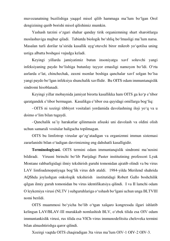muvozanatning buzilishiga yaqqol misol qilib hammaga ma’lum bo‘lgan Orol 
dengizining qurib borishi misol qilishimiz mumkin.  
Yashash tarzini o‘zgari shahar qanday tirik organizmning shart sharoitlarga 
moslashuviga majbur qiladi.  Tabiatda biologik bo‘shliq bo‘lmasligi ma’lum narsa.  
Masalan turli dorilar ta’sirida kasallik uyg‘otuvchi biror mikrob yo‘qotilsa uning 
ustiga albatta boshqasi vujudga keladi.  
Keyingi yillarda jamiyatimiz butun insoniyatga xavf soluvchi yangi 
infeksiyaning paydo bo‘lishiga butunlay tayyor emasligi namoyon bo‘ldi. O‘rta 
asrlarda o‘lat, chinchechak, zaxmi nsonlar boshiga qanchalar xavf solgan bo‘lsa 
yangi paydo bo‘lgan infeksiya shunchalik xavflidir.  Bu OITS odam immuntanqislik 
sindromi hisoblanadi.  
Keyingi yillar mobaynida jamiyat birorta kasallikka ham OITS ga ko‘p e’tibor 
qaratgandek e’tibor bermagan.  Kasalikga e’tibor esa quyidagi omillarga bog‘liq: 
- OITS ni xozirgi tibbiyot vositalari yordamida davolashning iloji yo‘q va u 
doimo o‘lim bilan tugaydi.  
- Qanchalik sa’iy harakatlar qilinmasin afsuski uni davolash va oldini olish 
uchun samarali vositalar haligacha topilmagan.  
OITS bu limfotrop viruslar qo‘zg‘atadigan va organizmni immun sistemasi 
zararlanishi bilan o‘tadigan davrimizning eng dahshatli kasalligidir.  
Terminologiyasi. OITS termini odam immuntanqislik sindromi ma’nosini 
bildiradi.  Virusni birinchi bo‘lib Parijdagi Paster institutining professori Lyuk 
Montane rahbarligidagi ilmiy tekshirish guruhi tomonidan ajratib olindi va bu virus 
LAV limfoadenopatiyaga bog‘lik virus deb ataldi.  1984-yilda Merilend shahrida 
AQShda joylashgan onkologik tekshirish  institutidagi Robert Gallo boshchilik 
qilgan ilmiy guruh tomonidan bu virus identifikatsiya qilindi.  I va II lamchi odam 
O leykemiya virusi (NLTV ) subguruhlariga o‘xshash bo‘lgani uchun unga BLTVIII 
nomi berildi.  
OITS muammosi bo‘yicha bo‘lib o‘tgan xalqaro kongressda ilgari ishlatib 
kelingan LAV/BLAV-III murakkab nomlashish BLV, o‘zbek tilida esa OIV odam 
immuntankislik virusi, rus tilida esa VICh-virus immunodefitsita cheloveka termini 
bilan almashtirishga qaror qilindi.  
Xozirgi vaqtda OITS chaqiradigan 3ta virus ma’lum OIV-1 OIV-2 OIV-3.  
