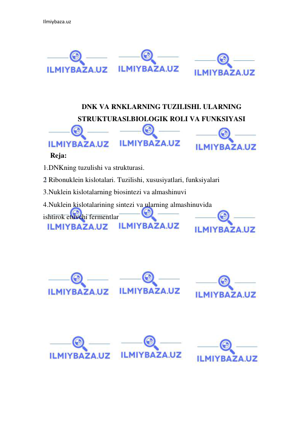 Ilmiybaza.uz 
 
 
 
 
 
 
 
DNK VA RNKLARNING TUZILISHI. ULARNING 
STRUKTURASI.BIOLOGIK ROLI VA FUNKSIYASI 
 
 
    Reja: 
1.DNKning tuzulishi va strukturasi. 
2 Ribonuklein kislotalari. Tuzilishi, xususiyatlari, funksiyalari 
3.Nuklein kislotalarning biosintezi va almashinuvi 
4.Nuklein kislotalarining sintezi va ularning almashinuvida 
ishtirok etuvchi fermentlar 
 
 
 
 
 
 
 
 
 
 
 
 
 
