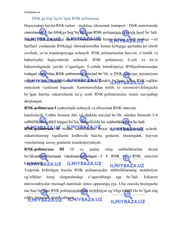 Ilmiybaza.uz 
 
  DNK ga bog’liq bo’lgan RNK polimeraza  
Hujayradagi barcha RNK turlari ‒ matritsa, ribosomal, transport ‒ DNK matritsasida 
sintezlanadi. Ular DNKga bog’liq bo’lgan RNK-polimeraza ta‘sirida hosil bo’ladi. 
Bunda, DNK zanjiridagi deoksiribonukleotidlar ketma-ketligi, xuddi boshqa ―til 
harflari‖ yordamida RNKdagi ribonukleotidlar ketma-ketligiga qaytadan ko’chirib 
yoziladi, ya‘ni transkripsiyaga uchraydi. RNK polimerazalar hayvon, o’simlik va 
bakteriyalar 
hujayralarida 
uchraydi. 
RNK 
polimeraza 
E.coli 
va 
ba‘zi 
bakteriofaglarda yaxshi o’rganilgan. E.colida transkripsiya RNKpolimerazadan 
tashqari yana bitta RNK-polimeraza mavjud bo’lib, u DNK sintezini inisiatsiyasi 
uchun va uni fragmentlarini sintezi uchun kerakli bo’lgan kalta RNK-oqlikni 
sintezlash vazifasini bajaradi. Xamirturushdan tortib, to sutemizuvchilargacha 
bo’lgan barcha eukariotlarda ko’p sonli RNK-polimerazalar tizimi mavjudligi 
aniqlangan.  
RNK-polimeraza I yadrochada uchraydi va ribosomal RNK sintezini 
katalizlaydi. Ushbu ferment ikki xil shaklda mavjud bo’lib, ulardan bittasida 5-6 
subbirlikdan tashkil topgan bo’lsa, ikkinchisida bir subbirlikka kam bo’ladi.  
RNK-polimeraza II beshta subbirlikdan iborat va nukleoplazmada uchrab, 
eukariotlarning oqsillarini kodlovchi barcha genlarni, shuningdek, hayvon 
viruslarining asosiy genlarini transkripsiyalaydi.  
RNK-polimeraza 
III 
10 
va 
undan 
ortiq 
subbirliklardan 
iborat 
bo’lib,nukleoplazmada lokalizatsiyalashgan 5 S RNK va t-RNK sintezini 
katalizlaydi.  
Yuqorida keltirilgan barcha RNK polimerazalar subbirliklarining molekulyar 
og’irliklari 
keng 
chegaralardagi 
o’zgarishlarga 
ega 
bo’ladi. 
Eukariot 
mitoxondriyalar mustaqil matritsali sintez apparatiga ega. Ular orasida hozirgacha 
ma‘lum bo’lgan RNK polimerazalardan molekulyar og’irligi 64000 Da bo’lgan eng 
oddiy monomer ajratib olingan.  
  
