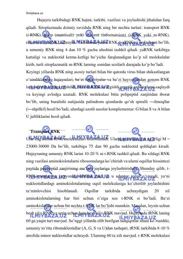 Ilmiybaza.uz 
 
Hujayra tarkibidagi RNK hajmi, tarkibi, vazifasi va joylashishi jihatidan farq 
qiladi. Sitoplazmada doimiy ravishda RNK ning bir nechta turlari: transport RNK 
(t-RNK), qolip (matritsali) yoki axborot (informatsion) (i-RNK yoki m-RNK), 
ribosomal (r-RNK) uchraydi. Yadrolarda yadro RNK (yaRNK)si joylashgan bo’lib, 
u umumiy RNK ning 4 dan 10 % gacha ulushini tashkil qiladi. yaRNK tarkibiga 
kattaligi va nukleotid ketma-ketligi bo’yicha farqlanadigan ko’p xil molekulalar 
kirib, turli sitoplazmatik m-RNK larning sonidan sezilarli darajada ko’p bo’ladi.  
Keyingi yillarda RNK ning asosiy turlari bilan bir qatorda virus bilan shikastlangan 
o’simliklarning hujayralari, ba‘zi bakteriyalar va ba‘zi hayvonlardan genom RNK 
larini ajratib olishga erishildi. Genom RNK lar tegishli genetik axborotlarni saqlaydi 
va keyingi avlodga uzatadi. RNK molekulasi bitta polipeptid zanjiridan iborat 
bo’lib, uning buralishi natijasida palindrom qismlarda qo’sh spiralli ―ilmoq‖lar 
(―shpilki‖) hosil bo’ladi, ulardagi azotli asoslar komplementar: G bilan S va A bilan 
U juftliklarini hosil qiladi. 
     
    Transport RNK 
Ular eng kichik RNK molekulalari hsisoblanadi. Ularning molekulyar og’irligi M = 
23000-30000 Da bo’lib, tarkibiga 75 dan 90 gacha nukleotid qoldiqlari kiradi. 
Hujayraning umumiy RNK larini 10-20 % ni t-RNK tashkil qiladi. Bu xildagi RNK 
ning vazifasi aminokislotalarni ribosomalarga ko’chirish va ularni oqsillar biosintezi 
paytida polipeptid zanjirining ma‘lum joylariga joylashtirishdir. Shunday qilib, t-
RNK translatsiya jarayonida ishtirok etadi va u adaptor rolini o’ynaydi, ya‘ni 
nukleotidlardagi aminokislotalarning oqsil molekulasiga ko’chirilib joylashishini 
ta‘minlovchisi 
hisoblanadi. 
Oqsillar 
tarkibida 
uchraydigan 
20 
xil 
aminokislotalarning har biri uchun o’ziga xos t-RNK si bo’ladi. Ba‘zi 
aminokislotalar uchun bir nechta t-RNK lar bo’lishi mumkin. Masalan, leysin uchun 
besh xil t-RNK va serin uchun ham besh xil t-RNK mavjud. Hujayrada tRNK laning 
60 ga yaqin turi mavjud. So’nggi yillarda olib borilgan tadqiqotlar shuni ko’rsatdiki, 
umumiy to’rtta ribonukleotidlar (A, G, S va U)dan tashqari, tRNK tarkibida 8-10 % 
atrofida minor nukleotidlar uchraydi. Ularning 60 ta xili mavjud. t-RNK molekulasi 
