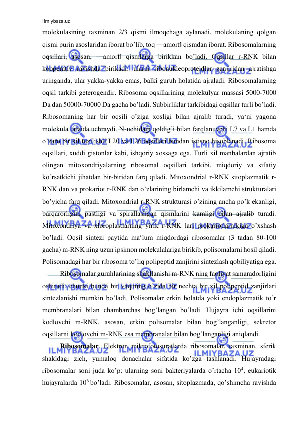 Ilmiybaza.uz 
 
molekulasining taxminan 2/3 qismi ilmoqchaga aylanadi, molekulaning qolgan 
qismi purin asoslaridan iborat bo’lib, toq ―amorf‖ qismdan iborat. Ribosomalarning 
oqsillari, asosan, ―amorf‖ qismlarga birikkan bo’ladi. Oqsillar r-RNK bilan 
kooperativ ravishda birikadi: ularni ribonukleoproteidlar zanjiridan ajratishga 
uringanda, ular yakka-yakka emas, balki guruh holatida ajraladi. Ribosomalarning 
oqsil tarkibi geterogendir. Ribosoma oqsillarining molekulyar massasi 5000-7000 
Da dan 50000-70000 Da gacha bo’ladi. Subbirliklar tarkibidagi oqsillar turli bo’ladi. 
Ribosomaning har bir oqsili o’ziga xosligi bilan ajralib turadi, ya‘ni yagona 
molekula tarzida uchraydi. N-uchidagi qoldig’i bilan farqlanuvchi L7 va L1 hamda 
o’zaro bir xil tuzilishli L20 va L26 oqsillari bundan istisno hisoblanadi. Ribosoma 
oqsillari, xuddi gistonlar kabi, ishqoriy xossaga ega. Turli xil manbalardan ajratib 
olingan mitoxondriyalarning ribosomal oqsillari tarkibi, miqdoriy va sifatiy 
ko’rsatkichi jihatdan bir-biridan farq qiladi. Mitoxondrial r-RNK sitoplazmatik r-
RNK dan va prokariot r-RNK dan o’zlarining birlamchi va ikkilamchi strukturalari 
bo’yicha farq qiladi. Mitoxondrial r-RNK strukturasi o’zining ancha po’k ekanligi, 
barqarorligini pastligi va spirallashgan qismlarini kamligi bilan ajralib turadi. 
Mitoxondriya va xloroplastlarning yirik r-RNK lari prokariotlarnikiga o’xshash 
bo’ladi. Oqsil sintezi paytida ma‘lum miqdordagi ribosomalar (3 tadan 80-100 
gacha) m-RNK ning uzun ipsimon molekulalariga birikib, polisomalarni hosil qiladi. 
Polisomadagi har bir ribosoma to’liq polipeptid zanjirini sintezlash qobiliyatiga ega. 
 
Ribosomalar guruhlarining shakllanishi m-RNK ning faoliyat samaradorligini 
oshiradi, chunki bunda bir vaqtning o’zida bir nechta bir xil polipeptid zanjirlari 
sintezlanishi mumkin bo’ladi. Polisomalar erkin holatda yoki endoplazmatik to’r 
membranalari bilan chambarchas bog’langan bo’ladi. Hujayra ichi oqsillarini 
kodlovchi m-RNK, asosan, erkin polisomalar bilan bog’langanligi, sekretor 
oqsillarni kodlovchi m-RNK esa membranalar bilan bog’langanligi aniqlandi.  
Ribosomalar. Elektron mikrofotosuratlarda ribosomalar, taxminan, sferik 
shakldagi zich, yumaloq donachalar sifatida ko’zga tashlanadi. Hujayradagi 
ribosomalar soni juda ko’p: ularning soni bakteriyalarda o’rtacha 104, eukariotik 
hujayralarda 106 bo’ladi. Ribosomalar, asosan, sitoplazmada, qo’shimcha ravishda 
