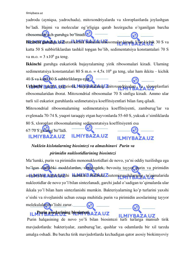 Ilmiybaza.uz 
 
yadroda (ayniqsa, yadrochada), mitoxondriyalarda va xloroplastlarda joylashgan 
bo’ladi. Hajmi va molecular og’irligiga qarab hozirgacha o’rganilgan barcha 
ribosomalar uch guruhga bo’linadi.  
Birinchi guruhga nisbatan kichik bakterial ribosomalar kiradi. Ular kichik 30 S va 
katta 50 S subbirliklardan tashkil topgan bo’lib, sedimentatsiya konstantalari 70 S 
va m.o. = 3 x106 ga teng.  
Ikkinchi guruhga eukariotik hujayralarning yirik ribosomalari kiradi. Ularning 
sedimentatsiya konstantalari 80 S m.o. = 4,5x 106 ga teng, ular ham ikkita ‒ kichik 
40 S va katta 60 S subbirliklarga ega.  
Uchinchi guruh eukariotik hujayralarning mitoxondriyalari va xloroplastlari 
ribosomalaridan iborat. Mitoxondrial ribosomalar 70 S sinfiga kiradi. Ammo ular 
turli xil eukariot guruhlarda sedimetatsiya koeffitsiyentlari bilan farq qiladi.  
Mitoxondrial ribosomalarning sedimentatsiya koeffitsiyenti, zamburug’lar va 
evglenada 70-74 S, yuqori taraqqiy etgan hayvonlarda 55-60 S, yuksak o’simliklarda 
80 S, xloroplast ribosomalarning sedimentatsiya koeffitsiyenti esa  
67-70 S ga teng bo’ladi.  
  
Nuklein kislotalarning biosintezi va almashinuvi  Purin va 
pirimidin nukleotidlarining biosintezi 
Ma‘lumki, purin va pirimidin mononukleotidlari de novo, ya‘ni oddiy tuzilishga ega 
bo’lgan dastlabki moddalardan, shuningdek, bevosita tayyor purin va pirimidin 
asoslaridan sintezlanishi mumkin. Holbuki, sutemizuvchilarning to’qimalarida 
nukleotidlar de novo yo’l bilan sintezlanadi, garchi jadal o’sadigan to’qimalarda ular 
ikkala yo’l bilan ham sintezlanishi mumkin. Bakteriyalarning ko’p turlarini yaxshi 
o’sishi va rivojlanishi uchun ozuqa muhitida purin va pirimidin asoslarining tayyor 
molekulalari bo’lishi zarur.  
Purin asoslarining biosintezi. 
 Purin halqasining de novo yo’li bilan biosintezi turli turlarga mansub tirik 
mavjudotlarda: bakteriyalar, zamburug’lar, qushlar va odamlarda bir xil tarzda 
amalga oshadi. Bu barcha tirik mavjudotlarda kechadigan qator asosiy biokimyoviy 
