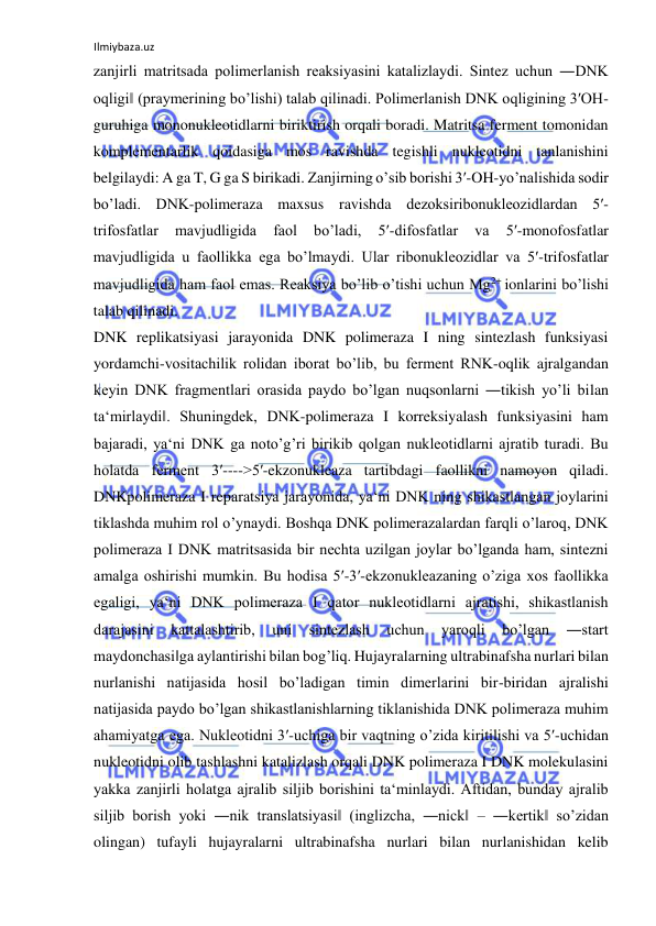 Ilmiybaza.uz 
 
zanjirli matritsada polimerlanish reaksiyasini katalizlaydi. Sintez uchun ―DNK 
oqligi‖ (praymerining bo’lishi) talab qilinadi. Polimerlanish DNK oqligining 3′OH-
guruhiga mononukleotidlarni biriktirish orqali boradi. Matritsa ferment tomonidan 
komplementarlik qoidasiga mos ravishda tegishli nukleotidni tanlanishini 
belgilaydi: A ga T, G ga S birikadi. Zanjirning o’sib borishi 3′-OH-yo’nalishida sodir 
bo’ladi. DNK-polimeraza maxsus ravishda dezoksiribonukleozidlardan 5′-
trifosfatlar 
mavjudligida 
faol 
bo’ladi, 
5′-difosfatlar 
va 
5′-monofosfatlar 
mavjudligida u faollikka ega bo’lmaydi. Ular ribonukleozidlar va 5′-trifosfatlar 
mavjudligida ham faol emas. Reaksiya bo’lib o’tishi uchun Mg2+ ionlarini bo’lishi 
talab qilinadi.  
DNK replikatsiyasi jarayonida DNK polimeraza I ning sintezlash funksiyasi 
yordamchi-vositachilik rolidan iborat bo’lib, bu ferment RNK-oqlik ajralgandan 
keyin DNK fragmentlari orasida paydo bo’lgan nuqsonlarni ―tikish yo’li bilan 
ta‘mirlaydi‖. Shuningdek, DNK-polimeraza I korreksiyalash funksiyasini ham 
bajaradi, ya‘ni DNK ga noto’g’ri birikib qolgan nukleotidlarni ajratib turadi. Bu 
holatda ferment 3′---->5′-ekzonukleaza tartibdagi faollikni namoyon qiladi. 
DNKpolimeraza I reparatsiya jarayonida, ya‘ni DNK ning shikastlangan joylarini 
tiklashda muhim rol o’ynaydi. Boshqa DNK polimerazalardan farqli o’laroq, DNK 
polimeraza I DNK matritsasida bir nechta uzilgan joylar bo’lganda ham, sintezni 
amalga oshirishi mumkin. Bu hodisa 5′-3′-ekzonukleazaning o’ziga xos faollikka 
egaligi, ya‘ni DNK polimeraza I qator nukleotidlarni ajratishi, shikastlanish 
darajasini 
kattalashtirib, 
uni 
sintezlash 
uchun 
yaroqli 
bo’lgan 
―start 
maydonchasi‖ga aylantirishi bilan bog’liq. Hujayralarning ultrabinafsha nurlari bilan 
nurlanishi natijasida hosil bo’ladigan timin dimerlarini bir-biridan ajralishi 
natijasida paydo bo’lgan shikastlanishlarning tiklanishida DNK polimeraza muhim 
ahamiyatga ega. Nukleotidni 3′-uchiga bir vaqtning o’zida kiritilishi va 5′-uchidan 
nukleotidni olib tashlashni katalizlash orqali DNK polimeraza I DNK molekulasini 
yakka zanjirli holatga ajralib siljib borishini ta‘minlaydi. Aftidan, bunday ajralib 
siljib borish yoki ―nik translatsiyasi‖ (inglizcha, ―nick‖ – ―kertik‖ so’zidan 
olingan) tufayli hujayralarni ultrabinafsha nurlari bilan nurlanishidan kelib 
