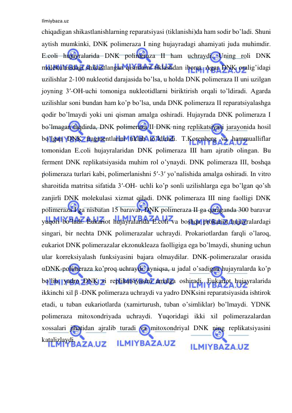 Ilmiybaza.uz 
 
chiqadigan shikastlanishlarning reparatsiyasi (tiklanishi)da ham sodir bo’ladi. Shuni 
aytish mumkinki, DNK polimeraza I ning hujayradagi ahamiyati juda muhimdir. 
E.coli hujayralarida DNK polimeraza II ham uchraydi. Uning roli DNK 
molekulasidagi shikastlangan qismlarni tiklashdan iborat. Agar DNK oralig’idagi 
uzilishlar 2-100 nukleotid darajasida bo’lsa, u holda DNK polimeraza II uni uzilgan 
joyning 3′-OH-uchi tomoniga nukleotidlarni biriktirish orqali to’ldiradi. Agarda 
uzilishlar soni bundan ham ko’p bo’lsa, unda DNK polimeraza II reparatsiyalashga 
qodir bo’lmaydi yoki uni qisman amalga oshiradi. Hujayrada DNK polimeraza I 
bo’lmagan taqdirda, DNK polimeraza II DNK ning replikatsiyasi jarayonida hosil 
bo’lgan DNK fragmentlarini tiklab to’ldiradi. T.Korenberg va hammualliflar 
tomonidan E.coli hujayralaridan DNK polimeraza III ham ajratib olingan. Bu 
ferment DNK replikatsiyasida muhim rol o’ynaydi. DNK polimeraza III, boshqa 
polimeraza turlari kabi, polimerlanishni 5′-3′ yo’nalishida amalga oshiradi. In vitro 
sharoitida matritsa sifatida 3′-OH- uchli ko’p sonli uzilishlarga ega bo’lgan qo’sh 
zanjirli DNK molekulasi xizmat qiladi. DNK polimeraza III ning faolligi DNK 
polimeraza I ga nisbatan 15 baravar, DNK polimeraza II ga qaraganda 300 baravar 
yuqori bo’ladi. Eukariot hujayralarida E.coli va boshqa prokariot hujayralardagi 
singari, bir nechta DNK polimerazalar uchraydi. Prokariotlardan farqli o’laroq, 
eukariot DNK polimerazalar ekzonukleaza faolligiga ega bo’lmaydi, shuning uchun 
ular korreksiyalash funksiyasini bajara olmaydilar. DNK-polimerazalar orasida 
αDNK-polimeraza ko’proq uchraydi, ayniqsa, u jadal o’sadigan hujayralarda ko’p 
bo’lib, yadro DNK si replikatsiyasini amalga oshiradi. Eukariot hujayralarida 
ikkinchi xil β -DNK polimeraza uchraydi va yadro DNKsini reparatsiyasida ishtirok 
etadi, u tuban eukariotlarda (xamirturush, tuban o’simliklar) bo’lmaydi. YDNK 
polimeraza mitoxondriyada uchraydi. Yuqoridagi ikki xil polimerazalardan 
xossalari jihatidan ajralib turadi va mitoxondriyal DNK ning replikatsiyasini 
katalizlaydi.  
  
