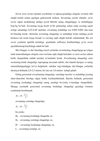  
Zovur sizot suvlar rejimini yaxshilash va tuproq-gruntdagi ortiqcha suvlarni olib 
chiqib ketish uchun qurilgan gidrotexnik inshoat. Zovurning yaxshi ishlashi, ya’ni 
zovur oqimi modulining talabga javob bErishi uning chuqurligiga va nishabligiga 
bog‘liq bo‘ladi. Zovurning loyqa bosib to‘lib qolmasligi uchun unda suvning oqish 
tezligi sekundiga 0,25-0,40 metrdan, zovurning nishabligi esa 0,001-0,002 dan kam 
bo‘lmasligi kerak. Aksincha zovurning chuqurligi va nishabligi loyha talabiga javob 
bermasa uni tezda loyqa bosadi va suvning oqib chiqib ketishi sekinlashadi. Bu xol 
zovur yonlarini upirilib ketishiga, gruntlarda suffoziya boshlanishiga ya’ni zovur 
qiyaliklarining buzilishiga sabab bo‘ladi.  
Sho‘rlangan va sho‘rlanishga moyil yerlarida zovurlarning chuqurligiga qo‘yilgan 
talab minerallashgan ortiqcha sizot suvlarni oqib chiqib ketishini va sizot suvlar sathini 
kritik chuqurlikda ushlab turishni ta’minlashi kerak. Zovurlarning chuqurligi sizot 
suvlarning kritik chuqurligi, tuproqning mexanik tarkibi, sho‘rlanish darajasi va uning 
minerallashganligiga ko‘ra belgilanib, eskidan sug‘oriladigan sho‘rlangan yerlarida 
aksariyat hollarda 2,0-2,5 metrni, ba’zan esa 3,0 metrni  tashqil qiladi. 
Ochiq gorizontal zovurlarning chuqurligi, orasidagi masofa va nishabligi joyning 
shart-sharoitini hisobga olgan holda loyihalashtiriladi. Barcha hollarda gorizontal 
zovurning loyihadagi chuqurligi uning uzunligi bo‘yicha o‘rtasidagi chuqurlikdir. 
Shunga asoslanib gorizontal zovurning boshidagi chuqurligi quyidagi formula 
yordamida hisoblanadi: 
;
2
b
l
L i
H
H



 
zovurning oxiridagi chuqurligi: 
1
;
2
o
L i
H
H



 
bu yerda:: 
Hb – zovurning boshidagi chuqurlik, m; 
Ho – zovurning oxiridagi chuqurligi, m; 
H l  – zovurning loyihadagi chuqurligi, m; 
L – zovurning uzunligi, m; 
