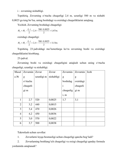 i – zovurning nishabligi. 
Topshiriq. Zovurning o‘rtacha chuqurligi 2,4 m, uzunligi 580 m va nishabi 
0,0025 ga teng bo‘lsa, uning boshidagi va oxiridagi chuqurliklarini aniqlang. 
Yechish. Zovurning boshidagi chuqurligi: 
1
580 0,0025
2,4
1,67 ;
2
2
b
L i
H
H
m







 
oxiridagi chuqurligi: 
1
580 0,0025
2,4
3,13 ;
2
2
b
L i
H
H
m







 
Topshiriq. 23-jadvaldagi ma’lumotlarga ko‘ra zovurning boshi va oxiridagi 
chuqurliklarini hisoblang. 
23-jadval. 
Zovurning boshi va oxiridagi chuqurligini aniqlash uchun uning o‘rtacha 
chuqurligi, uzunligi va nishabligi. 
Masal
a № 
Zovurnin
g 
o‘rtacha 
chuqurli
gi m 
Zovur 
uzunligi m 
Zovur 
nishabligi 
Zovurnin
g 
boshidag
i 
chuqurlig
i, m 
Zovurnin
g 
oxiridagi 
chuqurli
gi m 
Izoh  
1 
2,7 
520 
0,0025 
1,7 
3,1 
 
2 
3,2 
440 
0,0015 
 
 
 
3 
3,4 
470 
0,0026 
 
 
 
4 
4,2 
450 
0,0036 
 
 
 
5 
3,0 
570 
0,0022 
 
 
 
6 
3,7 
500 
0,0038 
 
 
 
 
Takrorlash uchun savollar: 
1. 
Zovurlarni loyqa bosmasligi uchun chuqurligi qancha bog‘ladi? 
2. 
Zovurlarning boshlang‘ich chuqurligi va oxirgi chuqurligi qanday formula 
yordamida aniqlanadi? 
