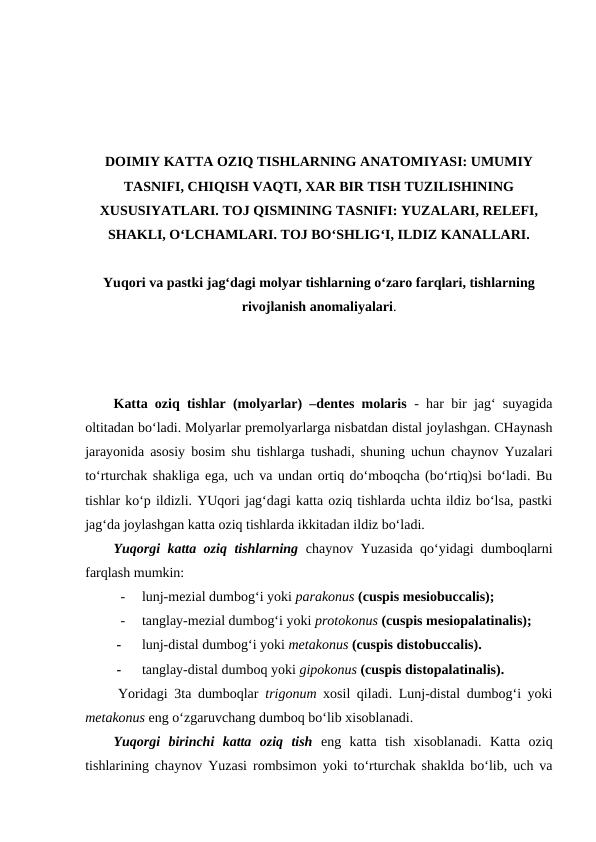 DOIMIY KATTA OZIQ TISHLARNING ANATOMIYASI: UMUMIY
TASNIFI, CHIQISH VAQTI, XAR BIR TISH TUZILISHINING
XUSUSIYATLARI. TOJ QISMINING TASNIFI: YUZALARI, RELEFI,
SHAKLI, O‘LCHAMLARI. TOJ BO‘SHLIG‘I, ILDIZ KANALLARI.
Yuqori va pastki jag‘dagi molyar tishlarning o‘zaro farqlari, tishlarning
rivojlanish anomaliyalari.
Katta oziq tishlar (molyarlar) –dentes molaris  - har bir jag‘ suyagida
oltitadan bo‘ladi. Molyarlar premolyarlarga nisbatdan distal joylashgan. CHaynash
jarayonida asosiy bosim shu tishlarga tushadi, shuning uchun chaynov Yuzalari
to‘rturchak shakliga ega, uch va undan ortiq do‘mboqcha (bo‘rtiq)si bo‘ladi. Bu
tishlar ko‘p ildizli. YUqori jag‘dagi katta oziq tishlarda uchta ildiz bo‘lsa, pastki
jag‘da joylashgan katta oziq tishlarda ikkitadan ildiz bo‘ladi. 
Yuqorgi katta oziq tishlarning chaynov Yuzasida qo‘yidagi dumboqlarni
farqlash mumkin:
-
lunj-mezial dumbog‘i yoki parakonus (cuspis mesiobuccalis);
-
tanglay-mezial dumbog‘i yoki protokonus (cuspis mesiopalatinalis);
-
lunj-distal dumbog‘i yoki metakonus (cuspis distobuccalis). 
-
tanglay-distal dumboq yoki gipokonus (cuspis distopalatinalis).
     Yoridagi 3ta dumboqlar  trigonum xosil qiladi. Lunj-distal dumbog‘i yoki
metakonus eng o‘zgaruvchang dumboq bo‘lib xisoblanadi.   
Yuqorgi  birinchi  katta  oziq  tish eng  katta  tish  xisoblanadi.  Katta  oziq
tishlarining chaynov Yuzasi rombsimon yoki to‘rturchak shaklda bo‘lib, uch va
