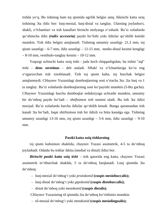 tishda yo‘q. Bu tishning ham toj qismida egrilik belgisi aniq. Ikkinchi katta oziq
tishining 3ta ildiz bor: lunj-mezial, lunj-distal va tanglay. Ularning joylashuvi,
shakli, o‘lchamlari va tish kanallari birinchi molyarga o‘xshash. Ba’zi xolatlarda
qo‘shimcha ildiz  (radix accesoria)  paydo bo‘lishi yoki ildizlar qo‘shilib ketishi
mumkin. Tish ildiz belgisi aniqlanadi. Tishning umumiy uzunligi- 21,3 mm, toj
qismi uzunligi – 6-7 mm, ildiz uzunligi – 12-15 mm,  medio-distal kesimi kengligi
– 8-10 mm, vestibulo-tanglay kesimi – 10-12 mm. 
Yuqorgi uchinchi katta oziq tishi - juda kech chiqqanligidan, bu tishni "aql"
tishi  -  dens  serotinus -  deb  ataladi.  SHakl  va  o‘lchamlariga  ko‘ra  eng
o‘zgaruvchan  tish  xisoblanadi.  Tish  toj  qismi  kalta,  toj  burchak  belgisi
aniqlanmydi. CHaynov Yuzasidagi dumboqlarning soni o‘rtacha 3ta: 2ta lunj va 1
ta tanglay. Ba’zi xolatlarda dumboqlarning soni ko‘payishi mumkin (5-8ta gacha).
CHaynov Yuzasidagi barcha dumboqlar reduksiyaga uchrashi mumkin, umumiy
bir do‘mboq paydo bo‘ladi –  shtiftsimon tish nomini oladi. Bu tish 3ta ildizi
mavjud. Ba’zi xolatlarda barcha ildizlar qo‘shilib ketadi. Bunga qaramasdan tish
kanali 3ta bo‘ladi, faqat shtiftsimon tish bir ildizli va bitta kanalga ega. Tishning
umumiy uzunligi 13-16 mm, toj qismi uzunligi – 5-6 mm, ildiz uzunligi – 9-10
mm.   
Pastki katta oziq tishlarning
toj qismi kubsimon shaklida, chaynov Yuzasi assimetrik, 4-5 ta do‘mboq
joylashadi. Odatda bu tishlar ikkita (medial va distal) ildizi bor. 
Birinchi pastki katta oziq tishi – tish qatorida eng katta, chaynov Yuzasi
assimetrik  to‘rtburchak  shaklda,  5  ta  do‘mboq  farqlanadi.  Lunj  qismida  3ta
do‘mboq: 
- lunj-mezial do‘mbog‘i yoki protokonid (cuspis mesiobuccalis);
- lunj-distal do‘mbog‘i yoki gipokonid (cuspis distobuccalis);
- distal do‘mboq yoki mezokonid (cuspis distalis).
CHaynov Yuzasining til qismida 2ta do‘mboq ko‘rishimiz mumkin:
- til-mezial do‘mbog‘i yoki metakonid (cuspis mesiolingualis);
