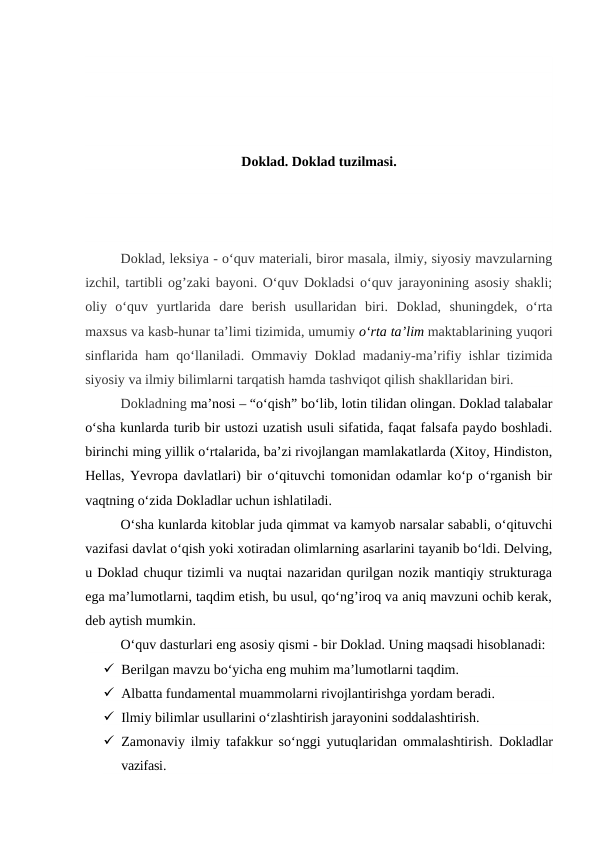 Doklad. Doklad tuzilmasi.
Doklad, leksiya - o‘quv materiali, biror masala, ilmiy, siyosiy mavzularning
izchil, tartibli og’zaki bayoni. O‘quv Dokladsi o‘quv jarayonining asosiy shakli;
oliy  o‘quv  yurtlarida  dare  berish  usullaridan  biri.  Doklad,  shuningdek,  o‘rta
maxsus va kasb-hunar ta’limi tizimida, umumiy o‘rta ta’lim maktablarining yuqori
sinflarida ham qo‘llaniladi. Ommaviy Doklad madaniy-ma’rifiy ishlar tizimida
siyosiy va ilmiy bilimlarni tarqatish hamda tashviqot qilish shakllaridan biri.
Dokladning ma’nosi – “o‘qish” bo‘lib, lotin tilidan olingan. Doklad talabalar
o‘sha kunlarda turib bir ustozi uzatish usuli sifatida, faqat falsafa paydo boshladi.
birinchi ming yillik o‘rtalarida, ba’zi rivojlangan mamlakatlarda (Xitoy, Hindiston,
Hellas, Yevropa davlatlari) bir o‘qituvchi tomonidan odamlar ko‘p o‘rganish bir
vaqtning o‘zida Dokladlar uchun ishlatiladi.
O‘sha kunlarda kitoblar juda qimmat va kamyob narsalar sababli, o‘qituvchi
vazifasi davlat o‘qish yoki xotiradan olimlarning asarlarini tayanib bo‘ldi. Delving,
u Doklad chuqur tizimli va nuqtai nazaridan qurilgan nozik mantiqiy strukturaga
ega ma’lumotlarni, taqdim etish, bu usul, qo‘ng’iroq va aniq mavzuni ochib kerak,
deb aytish mumkin.
 
O‘quv dasturlari eng asosiy qismi - bir Doklad. Uning maqsadi hisoblanadi:
 Berilgan mavzu bo‘yicha eng muhim ma’lumotlarni taqdim.
 Albatta fundamental muammolarni rivojlantirishga yordam beradi.
 Ilmiy bilimlar usullarini o‘zlashtirish jarayonini soddalashtirish.
 Zamonaviy ilmiy tafakkur so‘nggi yutuqlaridan ommalashtirish.  Dokladlar
vazifasi.
