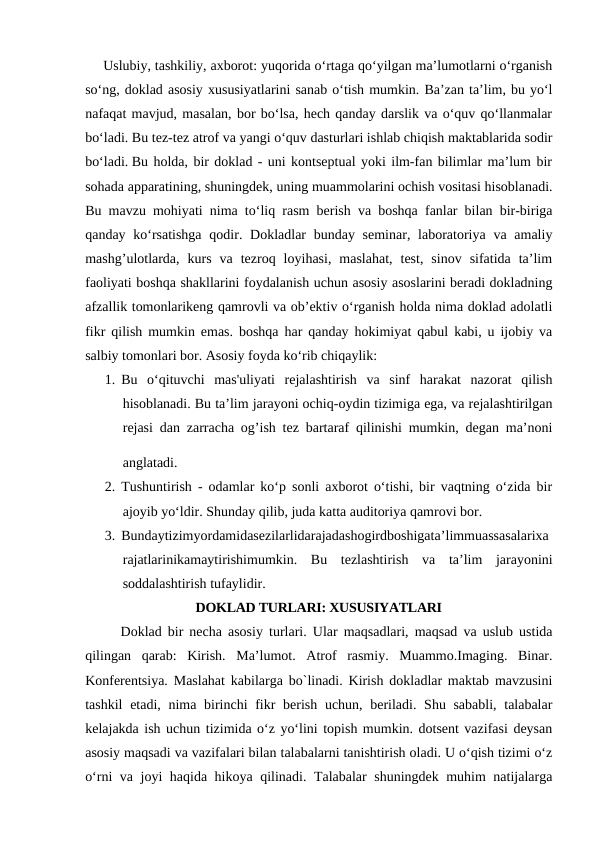 Uslubiy, tashkiliy, axborot: yuqorida o‘rtaga qo‘yilgan ma’lumotlarni o‘rganish
so‘ng, doklad asosiy xususiyatlarini sanab o‘tish mumkin. Ba’zan ta’lim, bu yo‘l
nafaqat mavjud, masalan, bor bo‘lsa, hech qanday darslik va o‘quv qo‘llanmalar
bo‘ladi. Bu tez-tez atrof va yangi o‘quv dasturlari ishlab chiqish maktablarida sodir
bo‘ladi. Bu holda, bir doklad - uni kontseptual yoki ilm-fan bilimlar ma’lum bir
sohada apparatining, shuningdek, uning muammolarini ochish vositasi hisoblanadi.
Bu mavzu mohiyati nima to‘liq rasm berish va boshqa fanlar bilan bir-biriga
qanday ko‘rsatishga  qodir. Dokladlar  bunday seminar, laboratoriya  va amaliy
mashg’ulotlarda,  kurs  va  tezroq  loyihasi,  maslahat,  test,  sinov  sifatida  ta’lim
faoliyati boshqa shakllarini foydalanish uchun asosiy asoslarini beradi dokladning
afzallik tomonlarikeng qamrovli va ob’ektiv o‘rganish holda nima doklad adolatli
fikr qilish mumkin emas. boshqa har qanday hokimiyat qabul kabi, u ijobiy va
salbiy tomonlari bor. Asosiy foyda ko‘rib chiqaylik:
1. Bu  o‘qituvchi  mas'uliyati  rejalashtirish  va  sinf  harakat  nazorat  qilish
hisoblanadi. Bu ta’lim jarayoni ochiq-oydin tizimiga ega, va rejalashtirilgan
rejasi dan zarracha og’ish tez bartaraf qilinishi mumkin, degan ma’noni
anglatadi. 
2. Tushuntirish - odamlar ko‘p sonli axborot o‘tishi, bir vaqtning o‘zida bir
ajoyib yo‘ldir. Shunday qilib, juda katta auditoriya qamrovi bor.
3. Bundaytizimyordamidasezilarlidarajadashogirdboshigata’limmuassasalarixa
rajatlarinikamaytirishimumkin.  Bu  tezlashtirish  va  ta’lim  jarayonini
soddalashtirish tufaylidir.
DOKLAD TURLARI: XUSUSIYATLARI
Doklad bir necha asosiy turlari. Ular maqsadlari, maqsad va uslub ustida
qilingan  qarab:  Kirish.  Ma’lumot.  Atrof  rasmiy.  Muammo.Imaging.  Binar.
Konferentsiya. Maslahat kabilarga bo`linadi. Kirish dokladlar maktab mavzusini
tashkil  etadi, nima birinchi  fikr berish uchun, beriladi. Shu sababli, talabalar
kelajakda ish uchun tizimida o‘z yo‘lini topish mumkin. dotsent vazifasi deysan
asosiy maqsadi va vazifalari bilan talabalarni tanishtirish oladi. U o‘qish tizimi o‘z
o‘rni va joyi haqida hikoya qilinadi. Talabalar shuningdek muhim natijalarga
