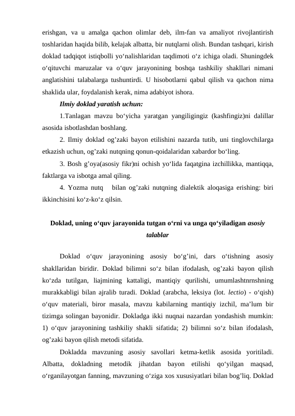 erishgan, va u amalga qachon olimlar deb, ilm-fan va amaliyot rivojlantirish
toshlaridan haqida bilib, kelajak albatta, bir nutqlarni olish. Bundan tashqari, kirish
doklad tadqiqot istiqbolli yo‘nalishlaridan taqdimoti o‘z ichiga oladi. Shuningdek
o‘qituvchi  maruzalar  va  o‘quv jarayonining  boshqa  tashkiliy  shakllari  nimani
anglatishini talabalarga tushuntirdi. U hisobotlarni qabul qilish va qachon nima
shaklida ular, foydalanish kerak, nima adabiyot ishora.
Ilmiy doklad yaratish uchun:
1.Tanlagan mavzu bo‘yicha yaratgan yangiligingiz (kashfingiz)ni dalillar
asosida isbotlashdan boshlang.
2. Ilmiy doklad og’zaki bayon etilishini nazarda tutib, uni tinglovchilarga
etkazish uchun, og’zaki nutqning qonun-qoidalaridan xabardor bo‘ling.
3. Bosh g’oya(asosiy fikr)ni ochish yo‘lida faqatgina izchillikka, mantiqqa,
faktlarga va isbotga amal qiling. 
4. Yozma nutq   bilan og’zaki nutqning dialektik aloqasiga erishing: biri
ikkinchisini ko‘z-ko‘z qilsin.
 
Doklad, uning o‘quv jarayonida tutgan o‘rni va unga qo‘yiladigan asosiy
talablar
Doklad  o‘quv  jarayonining  asosiy  bo‘g’ini,  dars  o‘tishning  asosiy
shakllaridan biridir. Doklad bilimni so‘z bilan ifodalash, og’zaki bayon qilish
ko‘zda  tutilgan,  liajmining  kattaligi,  mantiqiy  qurilishi,  umumlashtnrnshning
murakkabligi bilan ajralib turadi. Doklad (arabcha, leksiya (lot.  lectio) - o‘qish)
o‘quv materiali, biror masala, mavzu kabilarning mantiqiy izchil, ma’lum bir
tizimga solingan bayonidir. Dokladga ikki nuqnai nazardan yondashish mumkin:
1) o‘quv jarayonining tashkiliy shakli sifatida; 2) bilimni so‘z bilan ifodalash,
og’zaki bayon qilish metodi sifatida.
   
Dokladda  mavzuning  asosiy  savollari  ketma-ketlik  asosida  yoritiladi.
Albatta,  dokladning  metodik  jihatdan  bayon  etilishi  qo‘yilgan  maqsad,
o‘rganilayotgan fanning, mavzuning o‘ziga xos xususiyatlari bilan bog’liq. Doklad
