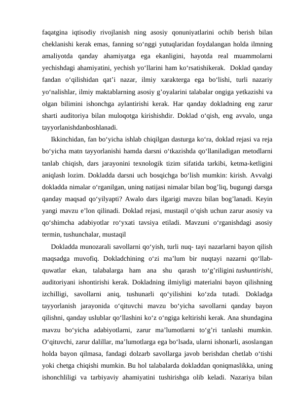 faqatgina  iqtisodiy  rivojlanish  ning  asosiy  qonuniyatlarini  ochib  berish  bilan
cheklanishi kerak emas, fanning so‘nggi yutuqlaridan foydalangan holda ilmning
amaliyotda  qanday  ahamiyatga  ega  ekanligini,  hayotda  real  muammolarni
yechishdagi ahamiyatini, yechish yo‘llarini ham ko‘rsatishikerak.  Doklad qanday
fandan  o‘qilishidan  qat’i  nazar,  ilmiy  xarakterga  ega  bo‘lishi,  turli  nazariy
yo‘nalishlar, ilmiy maktablarning asosiy g’oyalarini talabalar ongiga yetkazishi va
olgan bilimini ishonchga aylantirishi kerak. Har qanday dokladning eng zarur
sharti auditoriya bilan muloqotga kirishishdir. Doklad o‘qish, eng avvalo, unga
tayyorlanishdanboshlanadi.
Ikkinchidan, fan bo‘yicha ishlab chiqilgan dasturga ko‘ra, doklad rejasi va reja
bo‘yicha matn tayyorlanishi hamda darsni o‘tkazishda qo‘llaniladigan metodlarni
tanlab chiqish, dars jarayonini texnologik tizim sifatida tarkibi, ketma-ketligini
aniqlash lozim. Dokladda darsni uch bosqichga bo‘lish mumkin: kirish. Avvalgi
dokladda nimalar o‘rganilgan, uning natijasi nimalar bilan bog’liq, bugungi darsga
qanday maqsad qo‘yilyapti? Awalo dars ilgarigi mavzu bilan bog’lanadi. Keyin
yangi mavzu e’lon qilinadi. Doklad rejasi, mustaqil o‘qish uchun zarur asosiy va
qo‘shimcha  adabiyotlar  ro‘yxati  tavsiya  etiladi. Mavzuni  o‘rganishdagi  asosiy
termin, tushunchalar, mustaqil
Dokladda munozarali savollarni qo‘yish, turli nuq- tayi nazarlarni bayon qilish
maqsadga  muvofiq.  Dokladchining  o‘zi  ma’lum  bir  nuqtayi  nazarni  qo‘llab-
quwatlar  ekan,  talabalarga  ham  ana  shu  qarash  to‘g’riligini tushuntirishi,
auditoriyani ishontirishi kerak. Dokladning ilmiyligi materialni bayon qilishning
izchilligi,  savollarni  aniq,  tushunarli  qo‘yilishini  ko‘zda  tutadi.  Dokladga
tayyorlanish  jarayonida  o‘qituvchi  mavzu  bo‘yicha  savollarni  qanday  bayon
qilishni, qanday uslublar qo‘llashini ko‘z o‘ngiga keltirishi kerak. Ana shundagina
mavzu  bo‘yicha  adabiyotlarni,  zarur  ma’lumotlarni  to‘g’ri  tanlashi  mumkin.
O‘qituvchi, zarur dalillar, ma’lumotlarga ega bo‘lsada, ularni ishonarli, asoslangan
holda bayon qilmasa, fandagi dolzarb savollarga javob berishdan chetlab o‘tishi
yoki chetga chiqishi mumkin. Bu hol talabalarda dokladdan qoniqmaslikka, uning
ishonchliligi  va  tarbiyaviy ahamiyatini  tushirishga olib keladi. Nazariya bilan

