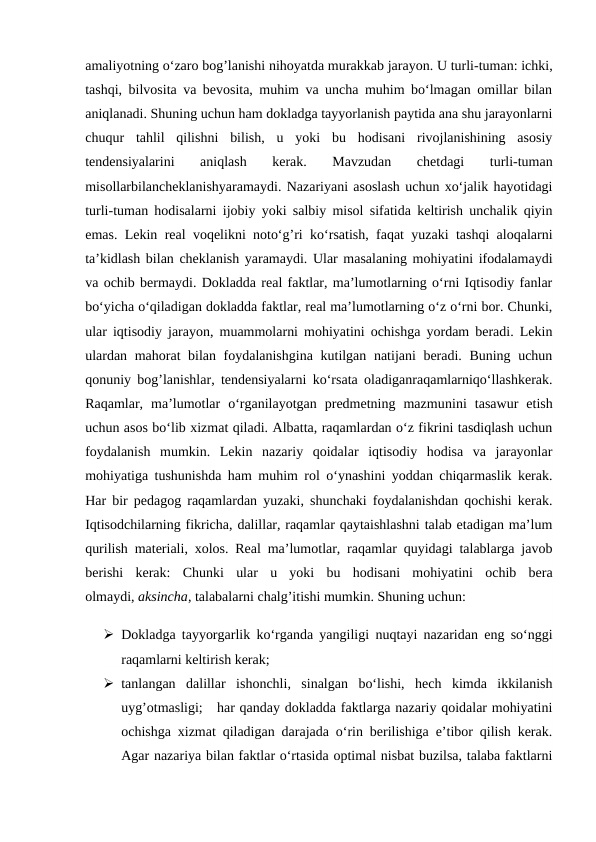 amaliyotning o‘zaro bog’lanishi nihoyatda murakkab jarayon. U turli-tuman: ichki,
tashqi, bilvosita va bevosita, muhim va uncha muhim bo‘lmagan omillar bilan
aniqlanadi. Shuning uchun ham dokladga tayyorlanish paytida ana shu jarayonlarni
chuqur  tahlil  qilishni  bilish,  u  yoki  bu  hodisani  rivojlanishining  asosiy
tendensiyalarini  aniqlash  kerak.  Mavzudan  chetdagi  turli-tuman
misollarbilancheklanishyaramaydi. Nazariyani asoslash uchun xo‘jalik hayotidagi
turli-tuman hodisalarni ijobiy yoki salbiy misol sifatida keltirish unchalik qiyin
emas. Lekin real voqelikni noto‘g’ri ko‘rsatish, faqat yuzaki tashqi aloqalarni
ta’kidlash bilan cheklanish yaramaydi. Ular masalaning mohiyatini ifodalamaydi
va ochib bermaydi. Dokladda real faktlar, ma’lumotlarning o‘rni Iqtisodiy fanlar
bo‘yicha o‘qiladigan dokladda faktlar, real ma’lumotlarning o‘z o‘rni bor. Chunki,
ular iqtisodiy jarayon, muammolarni mohiyatini ochishga yordam beradi. Lekin
ulardan mahorat bilan foydalanishgina kutilgan natijani beradi. Buning uchun
qonuniy bog’lanishlar, tendensiyalarni ko‘rsata oladiganraqamlarniqo‘llashkerak.
Raqamlar,  ma’lumotlar  o‘rganilayotgan  predmetning  mazmunini  tasawur  etish
uchun asos bo‘lib xizmat qiladi. Albatta, raqamlardan o‘z fikrini tasdiqlash uchun
foydalanish  mumkin.  Lekin  nazariy  qoidalar  iqtisodiy  hodisa  va  jarayonlar
mohiyatiga tushunishda ham muhim rol o‘ynashini yoddan chiqarmaslik kerak.
Har bir pedagog raqamlardan yuzaki, shunchaki foydalanishdan qochishi kerak.
Iqtisodchilarning fikricha, dalillar, raqamlar qaytaishlashni talab etadigan ma’lum
qurilish materiali, xolos. Real ma’lumotlar, raqamlar quyidagi talablarga javob
berishi  kerak:  Chunki  ular  u  yoki  bu  hodisani  mohiyatini  ochib  bera
olmaydi, aksincha, talabalarni chalg’itishi mumkin. Shuning uchun:
 Dokladga tayyorgarlik ko‘rganda yangiligi nuqtayi nazaridan eng so‘nggi
raqamlarni keltirish kerak; 
 tanlangan  dalillar  ishonchli,  sinalgan  bo‘lishi,  hech  kimda  ikkilanish
uyg’otmasligi;   har qanday dokladda faktlarga nazariy qoidalar mohiyatini
ochishga xizmat qiladigan darajada o‘rin berilishiga e’tibor qilish kerak.
Agar nazariya bilan faktlar o‘rtasida optimal nisbat buzilsa, talaba faktlarni
