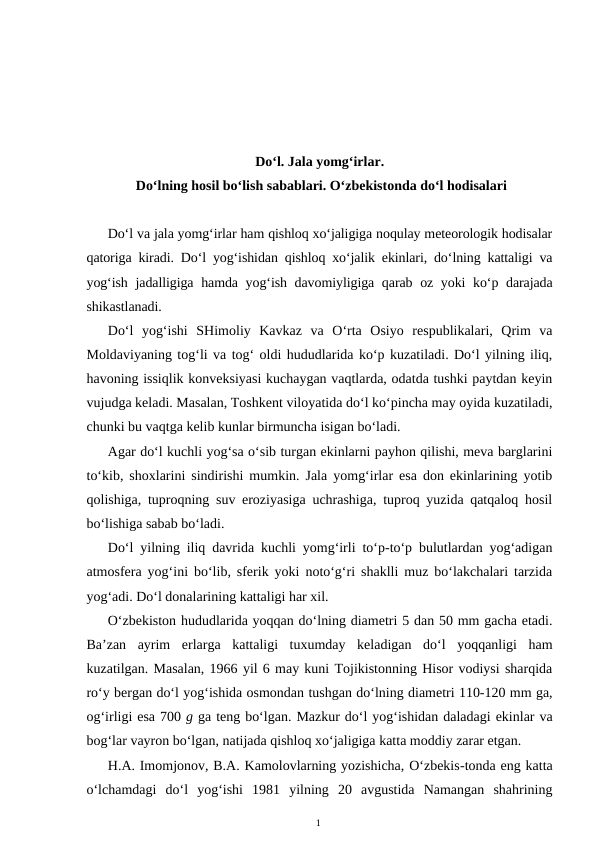 Do‘l. Jala yomg‘irlar.
 Do‘lning hosil bo‘lish sabablari. O‘zbekistonda do‘l hodisalari
Do‘l va jala yomg‘irlar ham qishloq xo‘jaligiga noqulay meteorologik hodisalar
qatoriga kiradi. Do‘l yog‘ishidan qishloq xo‘jalik ekinlari, do‘lning kattaligi va
yog‘ish jadalligiga hamda yog‘ish davomiyligiga qarab oz yoki  ko‘p darajada
shikastlanadi.
Do‘l  yog‘ishi  SHimoliy  Kavkaz  va  O‘rta  Osiyo  respublikalari,  Qrim  va
Moldaviyaning tog‘li va tog‘ oldi hududlarida ko‘p kuzatiladi. Do‘l yilning iliq,
havoning issiqlik konveksiyasi kuchaygan vaqtlarda, odatda tushki paytdan keyin
vujudga keladi. Masalan, Toshkent viloyatida do‘l ko‘pincha may oyida kuzatiladi,
chunki bu vaqtga kelib kunlar birmuncha isigan bo‘ladi.
Agar do‘l kuchli yog‘sa o‘sib turgan ekinlarni payhon qilishi, meva barglarini
to‘kib, shoxlarini sindirishi mumkin. Jala yomg‘irlar esa don ekinlarining yotib
qolishiga, tuproqning suv eroziyasiga uchrashiga, tuproq yuzida qatqaloq hosil
bo‘lishiga sabab bo‘ladi.
Do‘l yilning iliq davrida kuchli yomg‘irli to‘p-to‘p bulutlardan yog‘adigan
atmosfera yog‘ini bo‘lib, sferik yoki noto‘g‘ri shaklli muz bo‘lakchalari tarzida
yog‘adi. Do‘l donalarining kattaligi har xil. 
O‘zbekiston hududlarida yoqqan do‘lning diametri 5 dan 50 mm gacha etadi.
Ba’zan  ayrim  erlarga  kattaligi  tuxumday  keladigan  do‘l  yoqqanligi  ham
kuzatilgan. Masalan, 1966 yil 6 may kuni Tojikistonning Hisor vodiysi sharqida
ro‘y bergan do‘l yog‘ishida osmondan tushgan do‘lning diametri 110-120 mm ga,
og‘irligi esa 700 g ga teng bo‘lgan. Mazkur do‘l yog‘ishidan daladagi ekinlar va
bog‘lar vayron bo‘lgan, natijada qishloq xo‘jaligiga katta moddiy zarar etgan.
H.A. Imomjonov, B.A. Kamolovlarning yozishicha, O‘zbekis-tonda eng katta
o‘lchamdagi  do‘l  yog‘ishi  1981  yilning  20  avgustida  Namangan  shahrining
1
