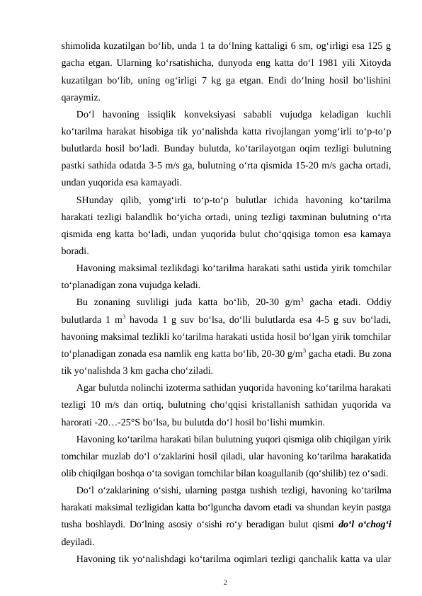 shimolida kuzatilgan bo‘lib, unda 1 ta do‘lning kattaligi 6 sm, og‘irligi esa 125 g
gacha etgan. Ularning ko‘rsatishicha, dunyoda eng katta do‘l 1981 yili Xitoyda
kuzatilgan bo‘lib, uning og‘irligi 7 kg ga etgan. Endi do‘lning hosil bo‘lishini
qaraymiz. 
Do‘l  havoning  issiqlik  konveksiyasi  sababli  vujudga  keladigan  kuchli
ko‘tarilma harakat hisobiga tik yo‘nalishda katta rivojlangan yomg‘irli to‘p-to‘p
bulutlarda hosil bo‘ladi. Bunday bulutda, ko‘tarilayotgan oqim tezligi bulutning
pastki sathida odatda 3-5 m/s ga, bulutning o‘rta qismida 15-20 m/s gacha ortadi,
undan yuqorida esa kamayadi.
SHunday  qilib,  yomg‘irli  to‘p-to‘p  bulutlar  ichida  havoning  ko‘tarilma
harakati tezligi balandlik bo‘yicha ortadi, uning tezligi taxminan bulutning o‘rta
qismida eng katta bo‘ladi, undan yuqorida bulut cho‘qqisiga tomon esa kamaya
boradi.
Havoning maksimal tezlikdagi ko‘tarilma harakati sathi ustida yirik tomchilar
to‘planadigan zona vujudga keladi.
Bu  zonaning  suvliligi  juda  katta  bo‘lib,  20-30  g/m3 gacha  etadi.  Oddiy
bulutlarda 1 m3 havoda 1 g suv bo‘lsa, do‘lli bulutlarda esa 4-5 g suv bo‘ladi,
havoning maksimal tezlikli ko‘tarilma harakati ustida hosil bo‘lgan yirik tomchilar
to‘planadigan zonada esa namlik eng katta bo‘lib, 20-30 g/m3 gacha etadi. Bu zona
tik yo‘nalishda 3 km gacha cho‘ziladi.
Agar bulutda nolinchi izoterma sathidan yuqorida havoning ko‘tarilma harakati
tezligi 10 m/s dan ortiq, bulutning cho‘qqisi kristallanish sathidan yuqorida va
harorati -20…-25°S bo‘lsa, bu bulutda do‘l hosil bo‘lishi mumkin.
Havoning ko‘tarilma harakati bilan bulutning yuqori qismiga olib chiqilgan yirik
tomchilar muzlab do‘l o‘zaklarini hosil qiladi, ular havoning ko‘tarilma harakatida
olib chiqilgan boshqa o‘ta sovigan tomchilar bilan koagullanib (qo‘shilib) tez o‘sadi.
Do‘l o‘zaklarining o‘sishi, ularning pastga tushish tezligi, havoning ko‘tarilma
harakati maksimal tezligidan katta bo‘lguncha davom etadi va shundan keyin pastga
tusha boshlaydi. Do‘lning asosiy o‘sishi ro‘y beradigan bulut qismi  do‘l o‘chog‘i
deyiladi.
Havoning tik yo‘nalishdagi ko‘tarilma oqimlari tezligi qanchalik katta va ular
2
