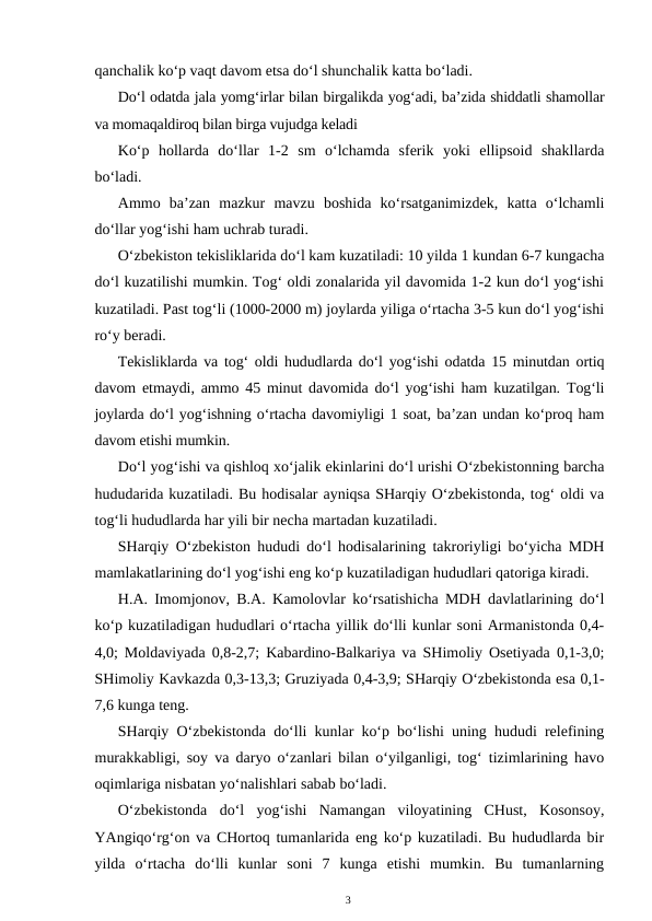 qanchalik ko‘p vaqt davom etsa do‘l shunchalik katta bo‘ladi.
Do‘l odatda jala yomg‘irlar bilan birgalikda yog‘adi, ba’zida shiddatli shamollar
va momaqaldiroq bilan birga vujudga keladi
Ko‘p  hollarda  do‘llar  1-2  sm  o‘lchamda  sferik  yoki  ellipsoid  shakllarda
bo‘ladi.
Ammo  ba’zan  mazkur  mavzu  boshida  ko‘rsatganimizdek,  katta  o‘lchamli
do‘llar yog‘ishi ham uchrab turadi.
O‘zbekiston tekisliklarida do‘l kam kuzatiladi: 10 yilda 1 kundan 6-7 kungacha
do‘l kuzatilishi mumkin. Tog‘ oldi zonalarida yil davomida 1-2 kun do‘l yog‘ishi
kuzatiladi. Past tog‘li (1000-2000 m) joylarda yiliga o‘rtacha 3-5 kun do‘l yog‘ishi
ro‘y beradi.
Tekisliklarda va tog‘ oldi hududlarda do‘l yog‘ishi odatda 15 minutdan ortiq
davom etmaydi, ammo 45 minut davomida do‘l yog‘ishi ham kuzatilgan. Tog‘li
joylarda do‘l yog‘ishning o‘rtacha davomiyligi 1 soat, ba’zan undan ko‘proq ham
davom etishi mumkin.
Do‘l yog‘ishi va qishloq xo‘jalik ekinlarini do‘l urishi O‘zbekistonning barcha
hududarida kuzatiladi. Bu hodisalar ayniqsa SHarqiy O‘zbekistonda, tog‘ oldi va
tog‘li hududlarda har yili bir necha martadan kuzatiladi.
SHarqiy O‘zbekiston hududi do‘l hodisalarining takroriyligi bo‘yicha MDH
mamlakatlarining do‘l yog‘ishi eng ko‘p kuzatiladigan hududlari qatoriga kiradi.
H.A. Imomjonov, B.A. Kamolovlar ko‘rsatishicha MDH davlatlarining do‘l
ko‘p kuzatiladigan hududlari o‘rtacha yillik do‘lli kunlar soni Armanistonda 0,4-
4,0; Moldaviyada 0,8-2,7; Kabardino-Balkariya va SHimoliy Osetiyada 0,1-3,0;
SHimoliy Kavkazda 0,3-13,3; Gruziyada 0,4-3,9; SHarqiy O‘zbekistonda esa 0,1-
7,6 kunga teng. 
SHarqiy O‘zbekistonda do‘lli kunlar ko‘p bo‘lishi uning hududi relefining
murakkabligi, soy va daryo o‘zanlari bilan o‘yilganligi, tog‘ tizimlarining havo
oqimlariga nisbatan yo‘nalishlari sabab bo‘ladi.
O‘zbekistonda  do‘l  yog‘ishi  Namangan  viloyatining  CHust,  Kosonsoy,
YAngiqo‘rg‘on va CHortoq tumanlarida eng ko‘p kuzatiladi. Bu hududlarda bir
yilda  o‘rtacha  do‘lli  kunlar  soni  7  kunga  etishi  mumkin.  Bu  tumanlarning
3
