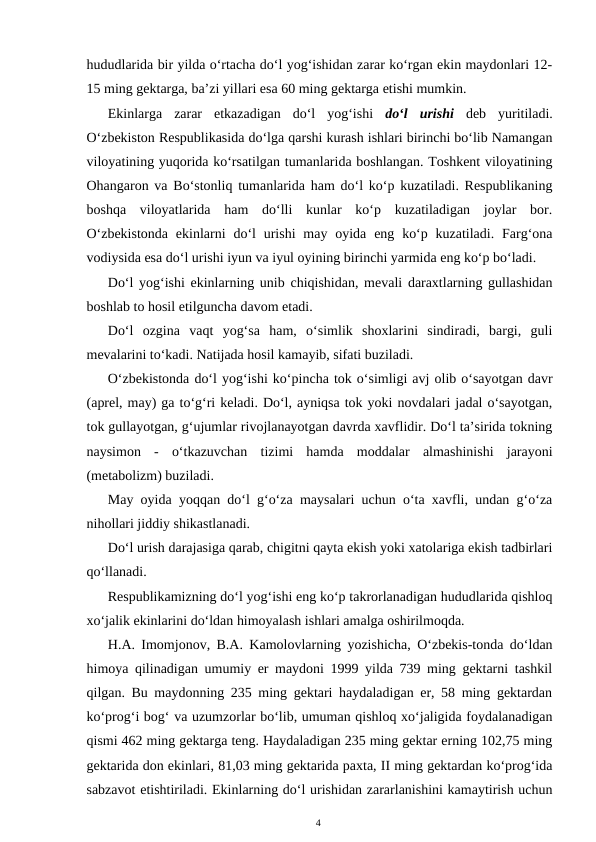 hududlarida bir yilda o‘rtacha do‘l yog‘ishidan zarar ko‘rgan ekin maydonlari 12-
15 ming gektarga, ba’zi yillari esa 60 ming gektarga etishi mumkin.
Ekinlarga  zarar  etkazadigan  do‘l  yog‘ishi  do‘l  urishi deb  yuritiladi.
O‘zbekiston Respublikasida do‘lga qarshi kurash ishlari birinchi bo‘lib Namangan
viloyatining yuqorida ko‘rsatilgan tumanlarida boshlangan. Toshkent viloyatining
Ohangaron va Bo‘stonliq tumanlarida ham do‘l ko‘p kuzatiladi. Respublikaning
boshqa  viloyatlarida  ham  do‘lli  kunlar  ko‘p  kuzatiladigan  joylar  bor.
O‘zbekistonda  ekinlarni  do‘l  urishi  may  oyida  eng ko‘p  kuzatiladi.  Farg‘ona
vodiysida esa do‘l urishi iyun va iyul oyining birinchi yarmida eng ko‘p bo‘ladi.
Do‘l yog‘ishi ekinlarning unib chiqishidan, mevali daraxtlarning gullashidan
boshlab to hosil etilguncha davom etadi.
Do‘l  ozgina  vaqt  yog‘sa  ham,  o‘simlik  shoxlarini  sindiradi,  bargi,  guli
mevalarini to‘kadi. Natijada hosil kamayib, sifati buziladi.
O‘zbekistonda do‘l yog‘ishi ko‘pincha tok o‘simligi avj olib o‘sayotgan davr
(aprel, may) ga to‘g‘ri keladi. Do‘l, ayniqsa tok yoki novdalari jadal o‘sayotgan,
tok gullayotgan, g‘ujumlar rivojlanayotgan davrda xavflidir. Do‘l ta’sirida tokning
naysimon  -  o‘tkazuvchan  tizimi  hamda  moddalar  almashinishi  jarayoni
(metabolizm) buziladi.
May oyida yoqqan do‘l g‘o‘za maysalari uchun o‘ta xavfli, undan g‘o‘za
nihollari jiddiy shikastlanadi.
Do‘l urish darajasiga qarab, chigitni qayta ekish yoki xatolariga ekish tadbirlari
qo‘llanadi.
Respublikamizning do‘l yog‘ishi eng ko‘p takrorlanadigan hududlarida qishloq
xo‘jalik ekinlarini do‘ldan himoyalash ishlari amalga oshirilmoqda. 
H.A. Imomjonov, B.A. Kamolovlarning yozishicha, O‘zbekis-tonda do‘ldan
himoya qilinadigan umumiy er maydoni 1999 yilda 739 ming gektarni tashkil
qilgan. Bu maydonning 235 ming gektari haydaladigan er, 58 ming gektardan
ko‘prog‘i bog‘ va uzumzorlar bo‘lib, umuman qishloq xo‘jaligida foydalanadigan
qismi 462 ming gektarga teng. Haydaladigan 235 ming gektar erning 102,75 ming
gektarida don ekinlari, 81,03 ming gektarida paxta, II ming gektardan ko‘prog‘ida
sabzavot etishtiriladi. Ekinlarning do‘l urishidan zararlanishini kamaytirish uchun
4
