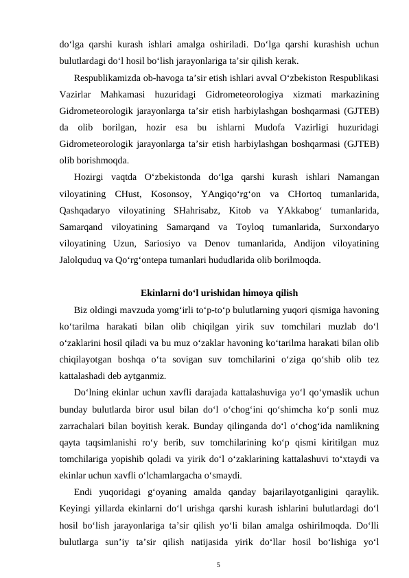 do‘lga qarshi kurash ishlari amalga oshiriladi. Do‘lga qarshi kurashish uchun
bulutlardagi do‘l hosil bo‘lish jarayonlariga ta’sir qilish kerak.
Respublikamizda ob-havoga ta’sir etish ishlari avval O‘zbekiston Respublikasi
Vazirlar  Mahkamasi  huzuridagi  Gidrometeorologiya  xizmati  markazining
Gidrometeorologik jarayonlarga ta’sir etish harbiylashgan boshqarmasi (GJTEB)
da  olib  borilgan,  hozir  esa  bu  ishlarni  Mudofa  Vazirligi  huzuridagi
Gidrometeorologik jarayonlarga ta’sir etish harbiylashgan boshqarmasi (GJTEB)
olib borishmoqda.
Hozirgi  vaqtda  O‘zbekistonda  do‘lga  qarshi  kurash  ishlari  Namangan
viloyatining  CHust,  Kosonsoy,  YAngiqo‘rg‘on  va  CHortoq  tumanlarida,
Qashqadaryo  viloyatining  SHahrisabz,  Kitob  va  YAkkabog‘  tumanlarida,
Samarqand  viloyatining  Samarqand  va  Toyloq  tumanlarida,  Surxondaryo
viloyatining  Uzun,  Sariosiyo  va  Denov  tumanlarida,  Andijon  viloyatining
Jalolquduq va Qo‘rg‘ontepa tumanlari hududlarida olib borilmoqda. 
Ekinlarni do‘l urishidan himoya qilish
Biz oldingi mavzuda yomg‘irli to‘p-to‘p bulutlarning yuqori qismiga havoning
ko‘tarilma  harakati  bilan  olib  chiqilgan  yirik  suv  tomchilari  muzlab  do‘l
o‘zaklarini hosil qiladi va bu muz o‘zaklar havoning ko‘tarilma harakati bilan olib
chiqilayotgan  boshqa  o‘ta  sovigan  suv  tomchilarini  o‘ziga  qo‘shib  olib  tez
kattalashadi deb aytganmiz.
Do‘lning ekinlar uchun xavfli darajada kattalashuviga yo‘l qo‘ymaslik uchun
bunday bulutlarda biror usul bilan do‘l o‘chog‘ini qo‘shimcha ko‘p sonli muz
zarrachalari bilan boyitish kerak. Bunday qilinganda do‘l o‘chog‘ida namlikning
qayta  taqsimlanishi  ro‘y  berib,  suv  tomchilarining  ko‘p  qismi  kiritilgan  muz
tomchilariga yopishib qoladi va yirik do‘l o‘zaklarining kattalashuvi to‘xtaydi va
ekinlar uchun xavfli o‘lchamlargacha o‘smaydi.
Endi  yuqoridagi  g‘oyaning  amalda  qanday  bajarilayotganligini  qaraylik.
Keyingi yillarda ekinlarni do‘l urishga qarshi kurash ishlarini bulutlardagi do‘l
hosil bo‘lish jarayonlariga ta’sir qilish yo‘li bilan amalga oshirilmoqda. Do‘lli
bulutlarga  sun’iy  ta’sir  qilish  natijasida  yirik  do‘llar  hosil  bo‘lishiga  yo‘l
5
