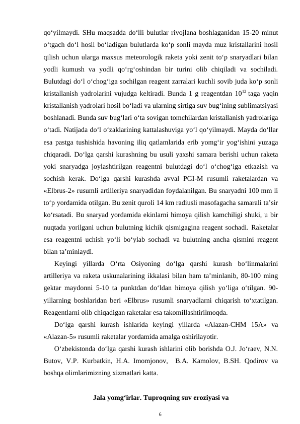 qo‘yilmaydi. SHu maqsadda do‘lli bulutlar rivojlana boshlaganidan 15-20 minut
o‘tgach do‘l hosil bo‘ladigan bulutlarda ko‘p sonli mayda muz kristallarini hosil
qilish uchun ularga maxsus meteorologik raketa yoki zenit to‘p snaryadlari bilan
yodli  kumush  va  yodli  qo‘rg‘oshindan  bir  turini  olib  chiqiladi  va  sochiladi.
Bulutdagi do‘l o‘chog‘iga sochilgan reagent zarralari kuchli sovib juda ko‘p sonli
kristallanish yadrolarini vujudga keltiradi. Bunda 1 g reagentdan 1012  taga yaqin
kristallanish yadrolari hosil bo‘ladi va ularning sirtiga suv bug‘ining sublimatsiyasi
boshlanadi. Bunda suv bug‘lari o‘ta sovigan tomchilardan kristallanish yadrolariga
o‘tadi. Natijada do‘l o‘zaklarining kattalashuviga yo‘l qo‘yilmaydi. Mayda do‘llar
esa pastga tushishida havoning iliq qatlamlarida erib yomg‘ir yog‘ishini yuzaga
chiqaradi. Do‘lga qarshi kurashning bu usuli yaxshi samara berishi uchun raketa
yoki snaryadga joylashtirilgan reagentni bulutdagi do‘l o‘chog‘iga etkazish va
sochish  kerak.  Do‘lga  qarshi  kurashda  avval  PGI-M  rusumli  raketalardan  va
«Elbrus-2» rusumli artilleriya snaryadidan foydalanilgan. Bu snaryadni 100 mm li
to‘p yordamida otilgan. Bu zenit quroli 14 km radiusli masofagacha samarali ta’sir
ko‘rsatadi. Bu snaryad yordamida ekinlarni himoya qilish kamchiligi shuki, u bir
nuqtada yorilgani uchun bulutning kichik qismigagina reagent sochadi. Raketalar
esa reagentni uchish yo‘li bo‘ylab sochadi va bulutning ancha qismini reagent
bilan ta’minlaydi.
Keyingi  yillarda  O‘rta  Osiyoning  do‘lga  qarshi  kurash  bo‘linmalarini
artilleriya va raketa uskunalarining ikkalasi bilan ham ta’minlanib, 80-100 ming
gektar maydonni 5-10 ta punktdan do‘ldan himoya qilish yo‘liga o‘tilgan. 90-
yillarning boshlaridan beri «Elbrus» rusumli snaryadlarni chiqarish to‘xtatilgan.
Reagentlarni olib chiqadigan raketalar esa takomillashtirilmoqda.
Do‘lga  qarshi  kurash  ishlarida  keyingi  yillarda  «Alazan-CHM  15A»  va
«Alazan-5» rusumli raketalar yordamida amalga oshirilayotir.
O‘zbekistonda do‘lga qarshi kurash ishlarini olib borishda O.J. Jo‘raev, N.N.
Butov, V.P. Kurbatkin, H.A. Imomjonov,   B.A. Kamolov, B.SH. Qodirov va
boshqa olimlarimizning xizmatlari katta.
Jala yomg‘irlar. Tuproqning suv eroziyasi va
6
