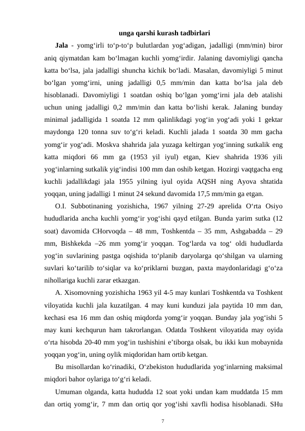  unga qarshi kurash tadbirlari
Jala - yomg‘irli to‘p-to‘p bulutlardan yog‘adigan, jadalligi (mm/min) biror
aniq qiymatdan kam bo‘lmagan kuchli yomg‘irdir. Jalaning davomiyligi qancha
katta bo‘lsa, jala jadalligi shuncha kichik bo‘ladi. Masalan, davomiyligi 5 minut
bo‘lgan  yomg‘irni,  uning  jadalligi  0,5  mm/min  dan  katta  bo‘lsa  jala  deb
hisoblanadi. Davomiyligi 1 soatdan oshiq bo‘lgan yomg‘irni jala deb atalishi
uchun uning jadalligi 0,2 mm/min dan katta bo‘lishi  kerak. Jalaning bunday
minimal jadalligida 1 soatda 12 mm qalinlikdagi yog‘in yog‘adi yoki 1 gektar
maydonga 120 tonna suv to‘g‘ri keladi. Kuchli jalada 1 soatda 30 mm gacha
yomg‘ir yog‘adi. Moskva shahrida jala yuzaga keltirgan yog‘inning sutkalik eng
katta  miqdori  66  mm  ga  (1953  yil  iyul)  etgan,  Kiev  shahrida  1936  yili
yog‘inlarning sutkalik yig‘indisi 100 mm dan oshib ketgan. Hozirgi vaqtgacha eng
kuchli  jadallikdagi  jala  1955  yilning  iyul  oyida  AQSH  ning  Ayova  shtatida
yoqqan, uning jadalligi 1 minut 24 sekund davomida 17,5 mm/min ga etgan.
O.I.  Subbotinaning  yozishicha,  1967  yilning  27-29  aprelida  O‘rta  Osiyo
hududlarida ancha kuchli yomg‘ir yog‘ishi qayd etilgan. Bunda yarim sutka (12
soat) davomida CHorvoqda – 48 mm, Toshkentda – 35 mm, Ashgabadda – 29
mm, Bishkekda –26 mm yomg‘ir yoqqan. Tog‘larda va tog‘ oldi hududlarda
yog‘in suvlarining pastga oqishida to‘planib daryolarga qo‘shilgan va ularning
suvlari ko‘tarilib to‘siqlar va ko‘priklarni buzgan, paxta maydonlaridagi g‘o‘za
nihollariga kuchli zarar etkazgan. 
A. Xisomovning yozishicha 1963 yil 4-5 may kunlari Toshkentda va Toshkent
viloyatida kuchli jala kuzatilgan. 4 may kuni kunduzi jala paytida 10 mm dan,
kechasi esa 16 mm dan oshiq miqdorda yomg‘ir yoqqan. Bunday jala yog‘ishi 5
may kuni kechqurun ham takrorlangan. Odatda Toshkent viloyatida may oyida
o‘rta hisobda 20-40 mm yog‘in tushishini e’tiborga olsak, bu ikki kun mobaynida
yoqqan yog‘in, uning oylik miqdoridan ham ortib ketgan. 
Bu misollardan ko‘rinadiki, O‘zbekiston hududlarida yog‘inlarning maksimal
miqdori bahor oylariga to‘g‘ri keladi.
Umuman olganda, katta hududda 12 soat yoki undan kam muddatda 15 mm
dan ortiq yomg‘ir, 7 mm dan ortiq qor yog‘ishi xavfli hodisa hisoblanadi. SHu
7
