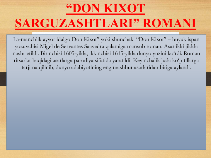 “DON KIXOT 
SARGUZASHTLARI” ROMANI
La-manchlik ayyor idalgo Don Kixot” yoki shunchaki “Don Kixot” – buyuk ispan
yozuvchisi Migel de Servantes Saavedra qalamiga mansub roman. Asar ikki jildda
nashr etildi. Birinchisi 1605-yilda, ikkinchisi 1615-yilda dunyo yuzini ko‘rdi. Roman 
ritsarlar haqidagi asarlarga parodiya sifatida yaratildi. Keyinchalik juda ko‘p tillarga
tarjima qilinib, dunyo adabiyotining eng mashhur asarlaridan biriga aylandi.
