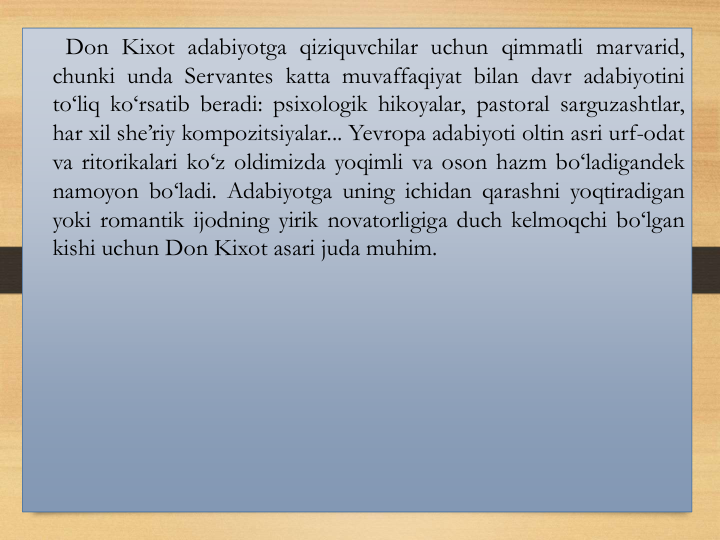 Don Kixot adabiyotga qiziquvchilar uchun qimmatli marvarid,
chunki unda Servantes katta muvaffaqiyat bilan davr adabiyotini
to‘liq ko‘rsatib beradi: psixologik hikoyalar, pastoral sarguzashtlar,
har xil she’riy kompozitsiyalar... Yevropa adabiyoti oltin asri urf-odat
va ritorikalari ko‘z oldimizda yoqimli va oson hazm bo‘ladigandek
namoyon bo‘ladi. Аdabiyotga uning ichidan qarashni yoqtiradigan
yoki romantik ijodning yirik novatorligiga duch kelmoqchi bo‘lgan
kishi uchun Don Kixot asari juda muhim.
